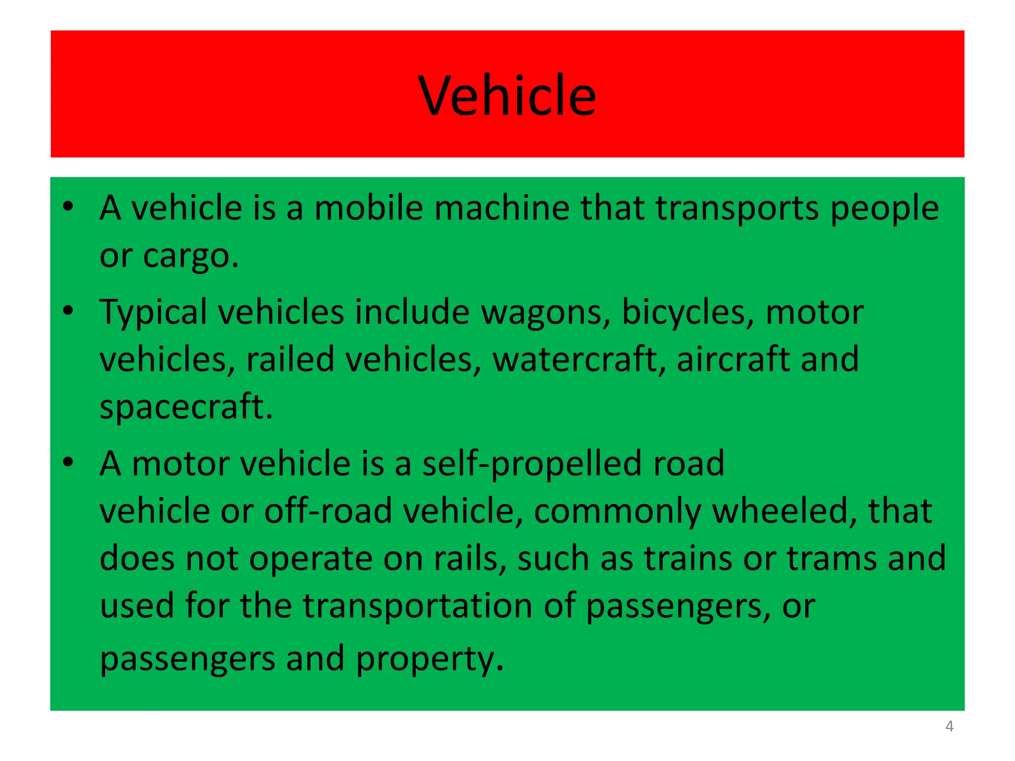 Vehicle
• A vehicle is a mobile machine that transports people
or cargo.
• Typical vehicles include wagons, bicycles, motor
vehicles, railed vehicles, watercraft, aircraft and
spacecraft.
• A motor vehicle is a self-propelled road
vehicle or off-road vehicle, commonly wheeled, that
does not operate on rails, such as trains or trams and
used for the transportation of passengers, or
passengers and property.
4
 