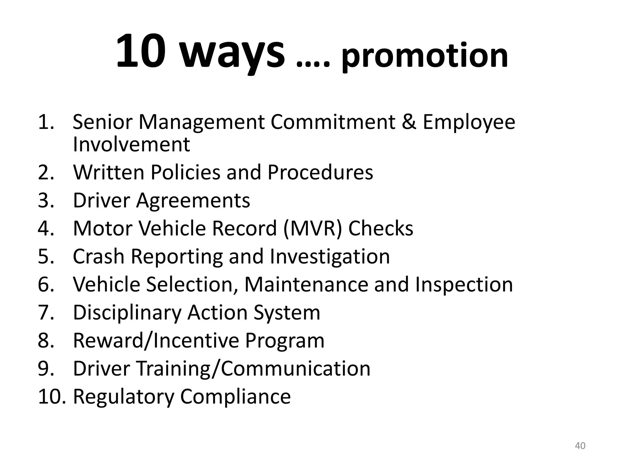 10 ways …. promotion
1. Senior Management Commitment & Employee
Involvement
2. Written Policies and Procedures
3. Driver Agreements
4. Motor Vehicle Record (MVR) Checks
5. Crash Reporting and Investigation
6. Vehicle Selection, Maintenance and Inspection
7. Disciplinary Action System
8. Reward/Incentive Program
9. Driver Training/Communication
10. Regulatory Compliance
40
 