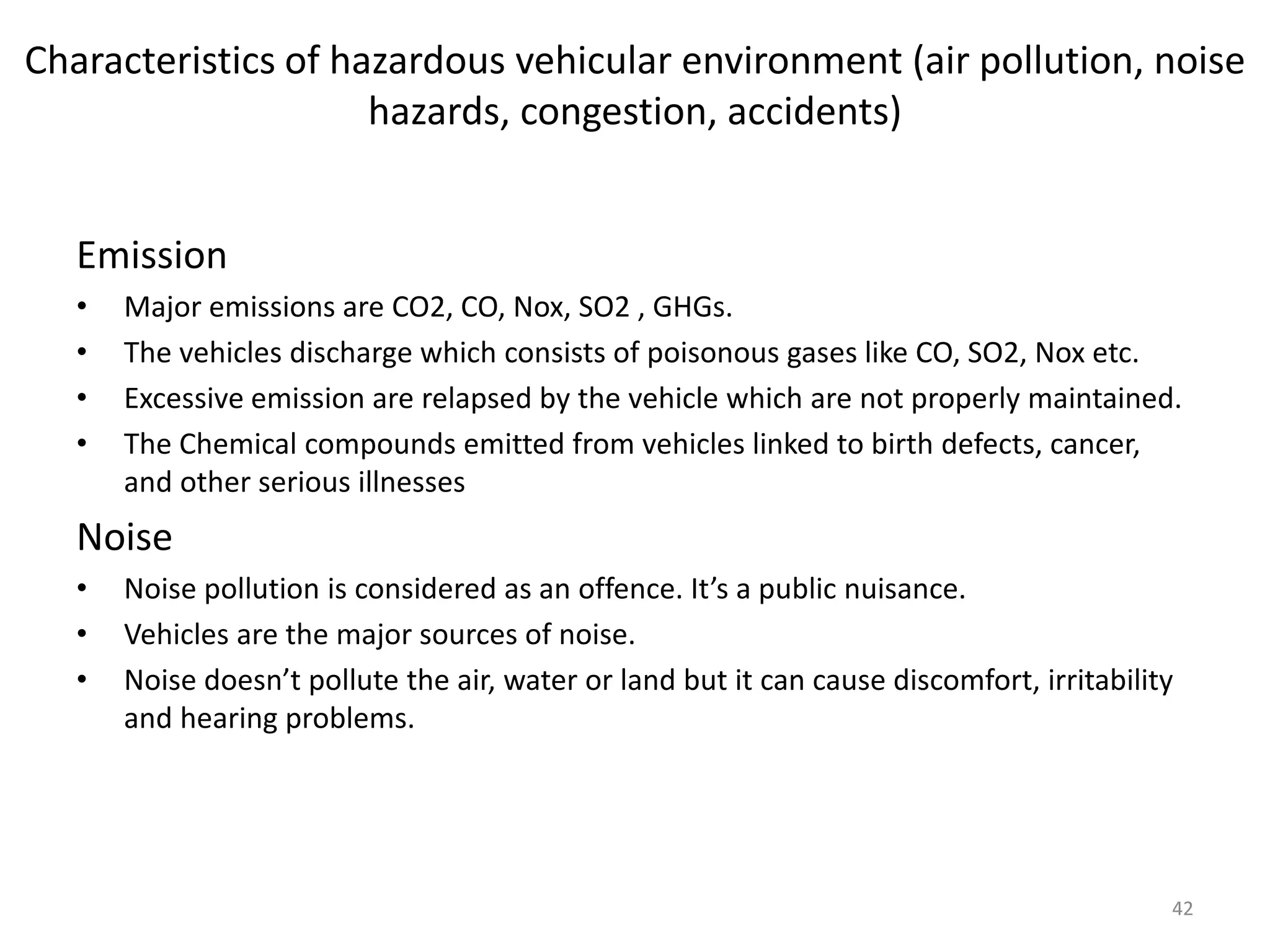 Characteristics of hazardous vehicular environment (air pollution, noise
hazards, congestion, accidents)
Emission
• Major emissions are CO2, CO, Nox, SO2 , GHGs.
• The vehicles discharge which consists of poisonous gases like CO, SO2, Nox etc.
• Excessive emission are relapsed by the vehicle which are not properly maintained.
• The Chemical compounds emitted from vehicles linked to birth defects, cancer,
and other serious illnesses
Noise
• Noise pollution is considered as an offence. It’s a public nuisance.
• Vehicles are the major sources of noise.
• Noise doesn’t pollute the air, water or land but it can cause discomfort, irritability
and hearing problems.
42
 