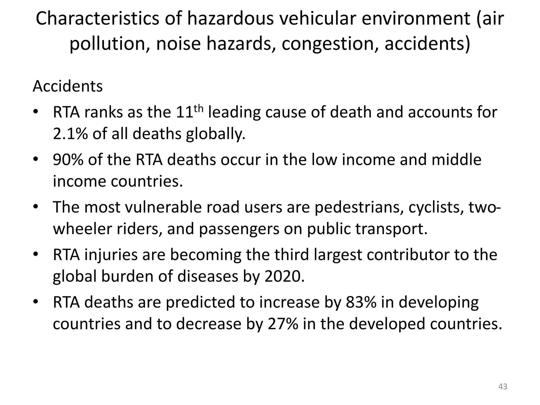Characteristics of hazardous vehicular environment (air
pollution, noise hazards, congestion, accidents)
Accidents
• RTA ranks as the 11th leading cause of death and accounts for
2.1% of all deaths globally.
• 90% of the RTA deaths occur in the low income and middle
income countries.
• The most vulnerable road users are pedestrians, cyclists, two-
wheeler riders, and passengers on public transport.
• RTA injuries are becoming the third largest contributor to the
global burden of diseases by 2020.
• RTA deaths are predicted to increase by 83% in developing
countries and to decrease by 27% in the developed countries.
43
 