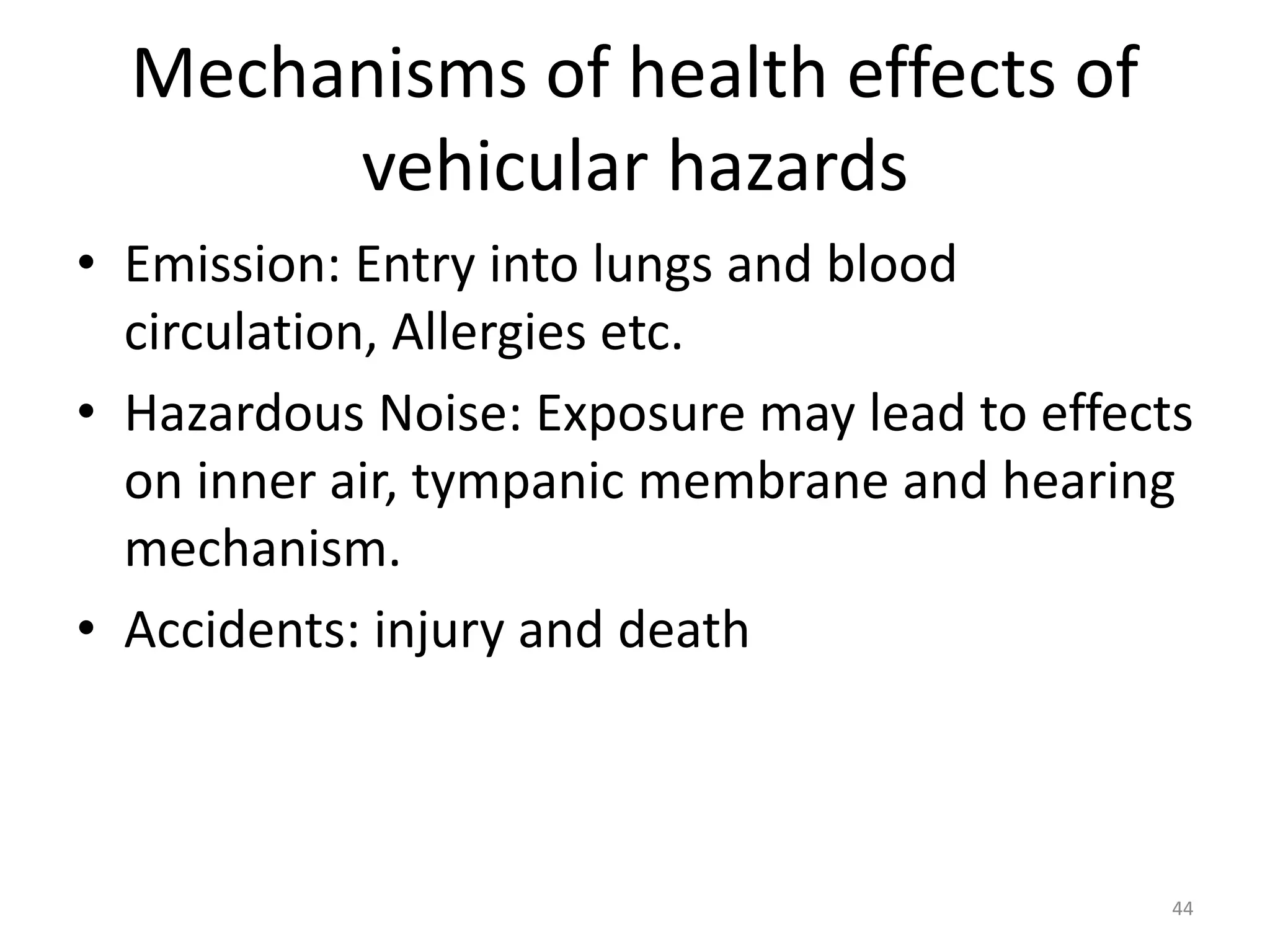 Mechanisms of health effects of
vehicular hazards
• Emission: Entry into lungs and blood
circulation, Allergies etc.
• Hazardous Noise: Exposure may lead to effects
on inner air, tympanic membrane and hearing
mechanism.
• Accidents: injury and death
44
 