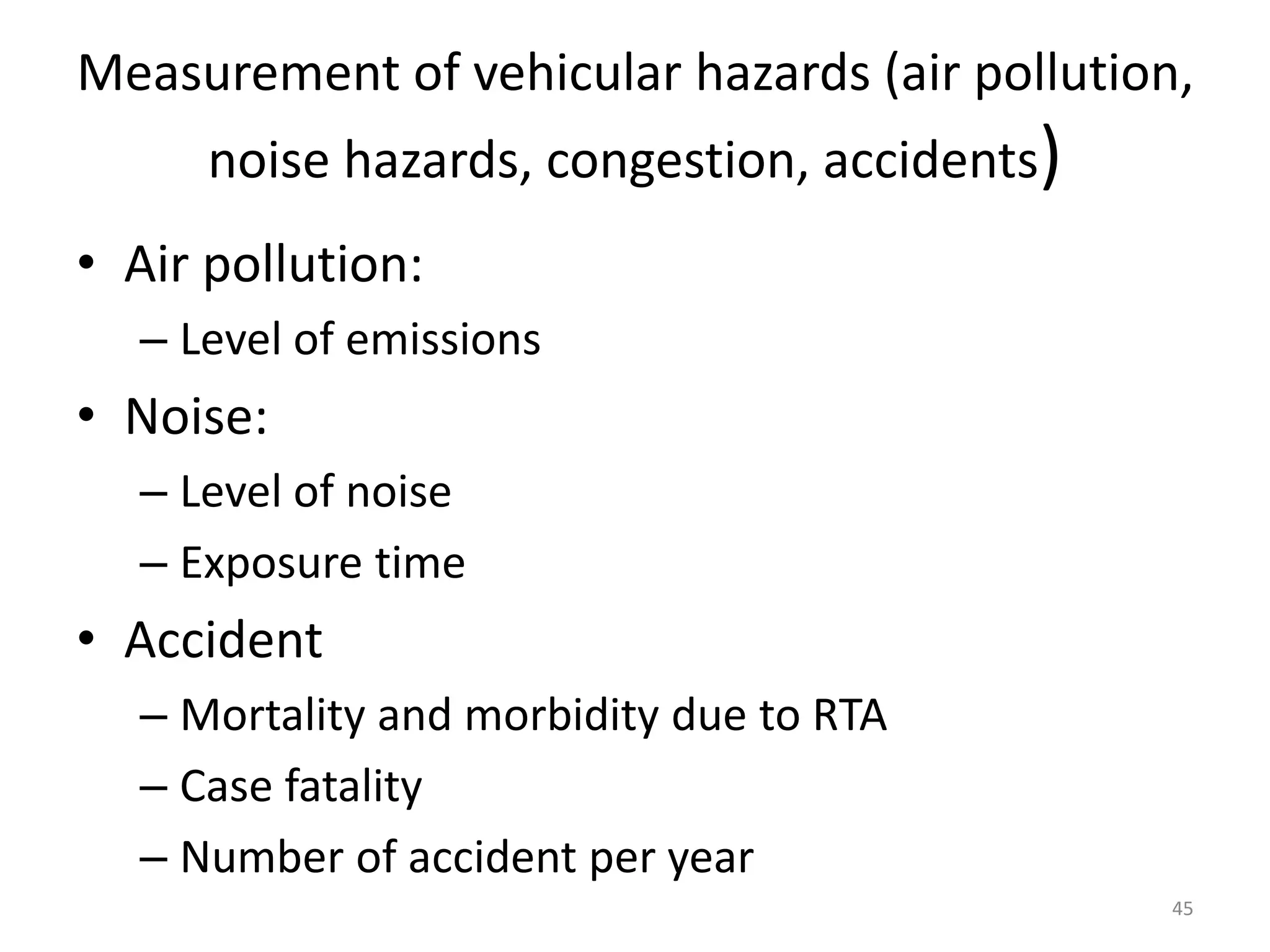 Measurement of vehicular hazards (air pollution,
noise hazards, congestion, accidents)
• Air pollution:
– Level of emissions
• Noise:
– Level of noise
– Exposure time
• Accident
– Mortality and morbidity due to RTA
– Case fatality
– Number of accident per year
45
 