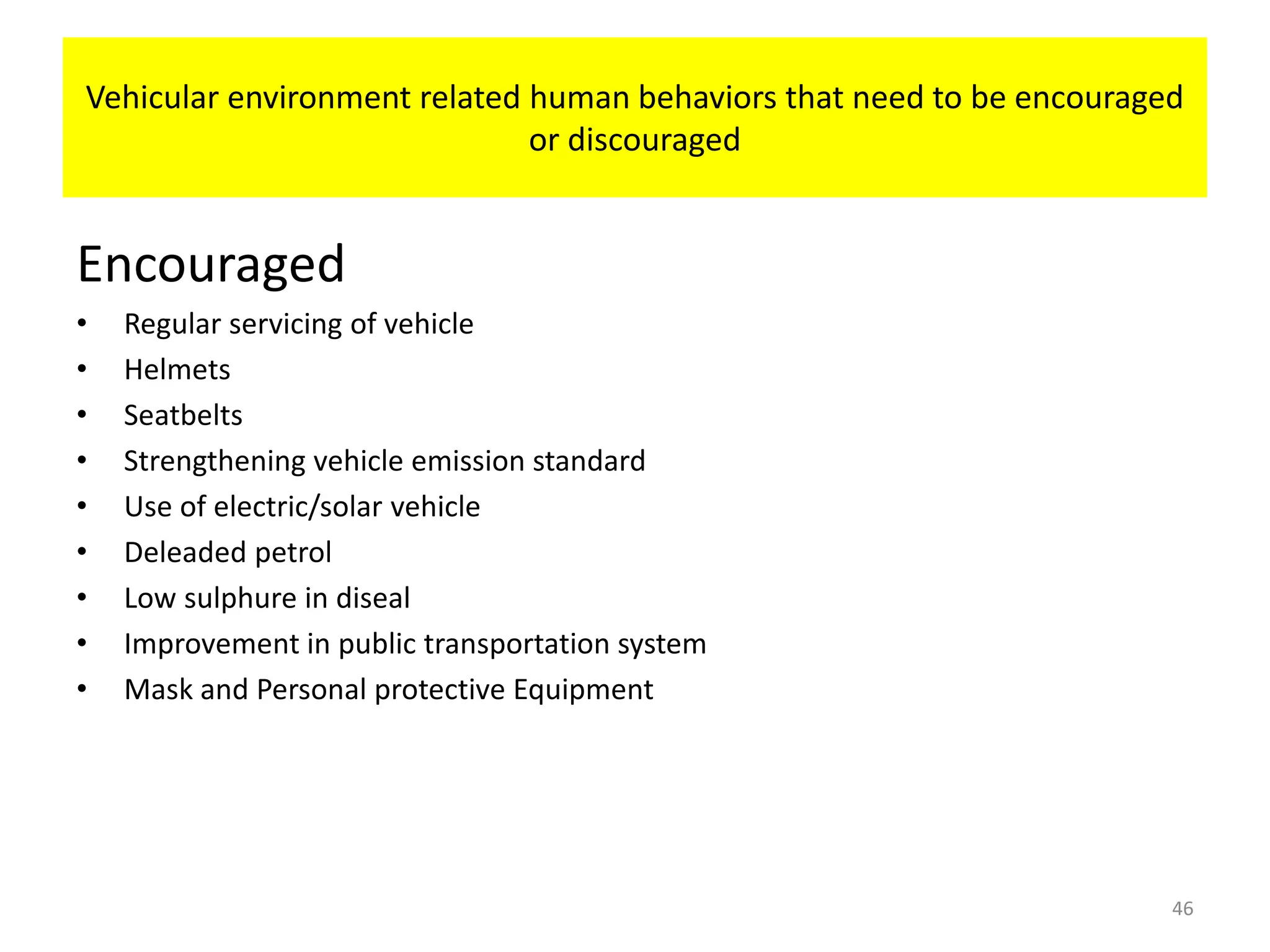 Vehicular environment related human behaviors that need to be encouraged
or discouraged
Encouraged
• Regular servicing of vehicle
• Helmets
• Seatbelts
• Strengthening vehicle emission standard
• Use of electric/solar vehicle
• Deleaded petrol
• Low sulphure in diseal
• Improvement in public transportation system
• Mask and Personal protective Equipment
46
 