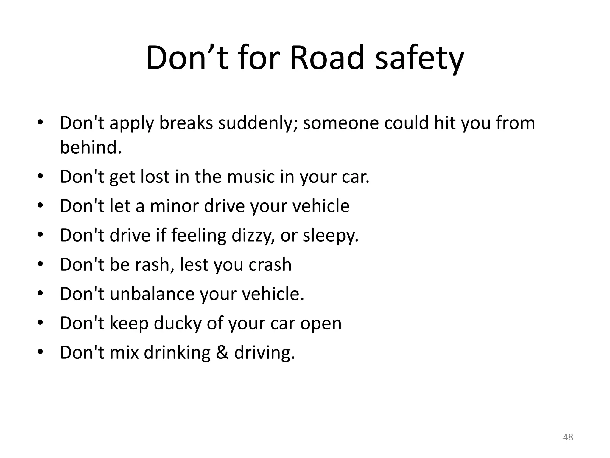 Don’t for Road safety
• Don't apply breaks suddenly; someone could hit you from
behind.
• Don't get lost in the music in your car.
• Don't let a minor drive your vehicle
• Don't drive if feeling dizzy, or sleepy.
• Don't be rash, lest you crash
• Don't unbalance your vehicle.
• Don't keep ducky of your car open
• Don't mix drinking & driving.
48
 