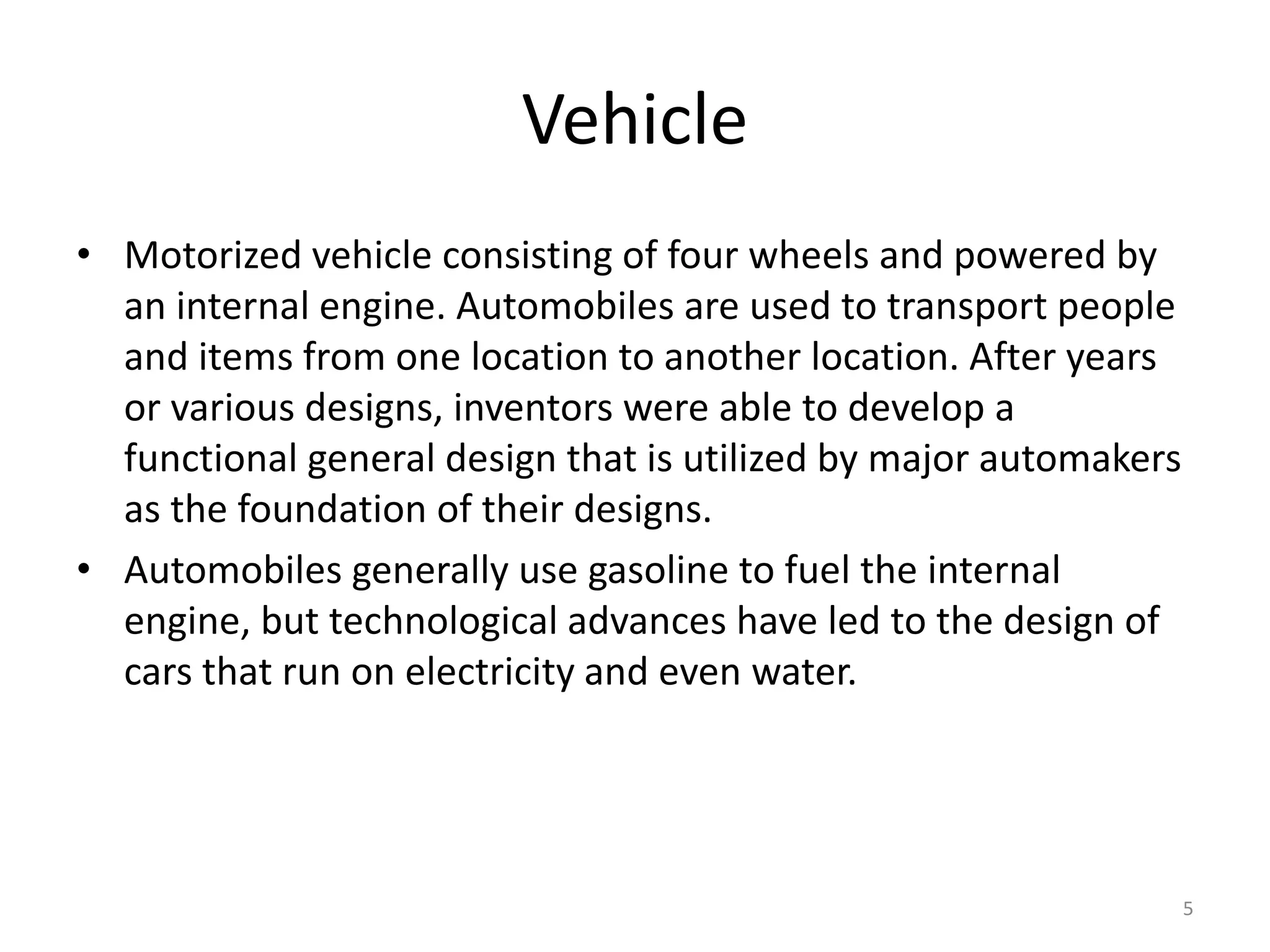 Vehicle
• Motorized vehicle consisting of four wheels and powered by
an internal engine. Automobiles are used to transport people
and items from one location to another location. After years
or various designs, inventors were able to develop a
functional general design that is utilized by major automakers
as the foundation of their designs.
• Automobiles generally use gasoline to fuel the internal
engine, but technological advances have led to the design of
cars that run on electricity and even water.
5
 