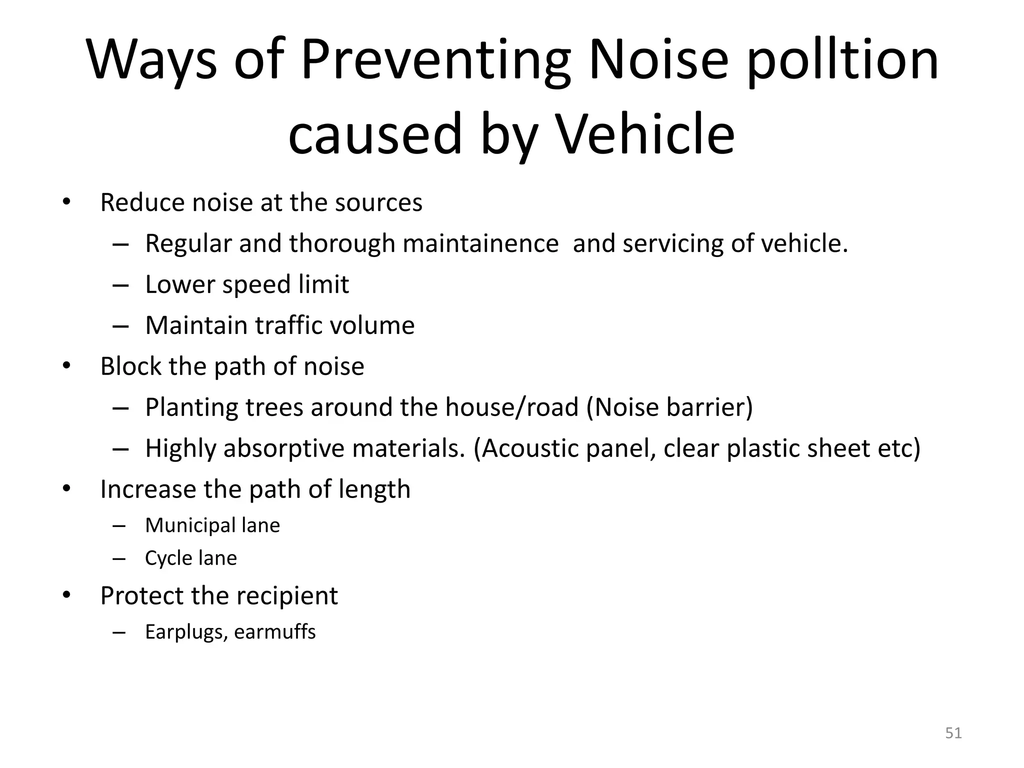 Ways of Preventing Noise polltion
caused by Vehicle
• Reduce noise at the sources
– Regular and thorough maintainence and servicing of vehicle.
– Lower speed limit
– Maintain traffic volume
• Block the path of noise
– Planting trees around the house/road (Noise barrier)
– Highly absorptive materials. (Acoustic panel, clear plastic sheet etc)
• Increase the path of length
– Municipal lane
– Cycle lane
• Protect the recipient
– Earplugs, earmuffs
51
 