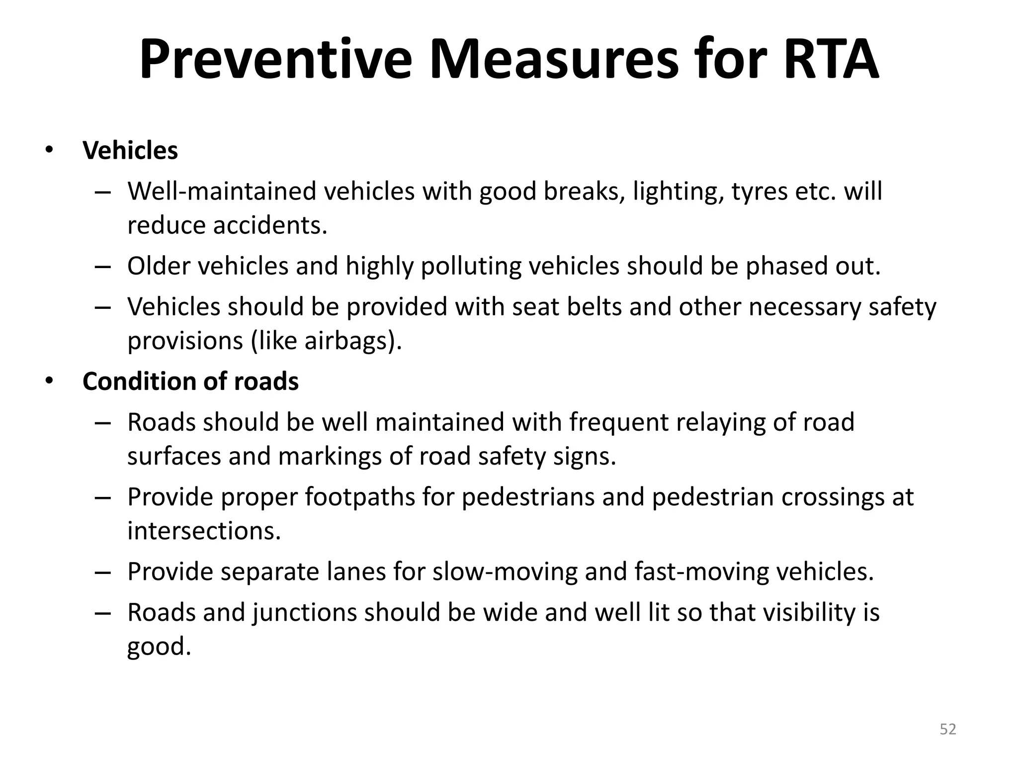Preventive Measures for RTA
• Vehicles
– Well-maintained vehicles with good breaks, lighting, tyres etc. will
reduce accidents.
– Older vehicles and highly polluting vehicles should be phased out.
– Vehicles should be provided with seat belts and other necessary safety
provisions (like airbags).
• Condition of roads
– Roads should be well maintained with frequent relaying of road
surfaces and markings of road safety signs.
– Provide proper footpaths for pedestrians and pedestrian crossings at
intersections.
– Provide separate lanes for slow-moving and fast-moving vehicles.
– Roads and junctions should be wide and well lit so that visibility is
good.
52
 