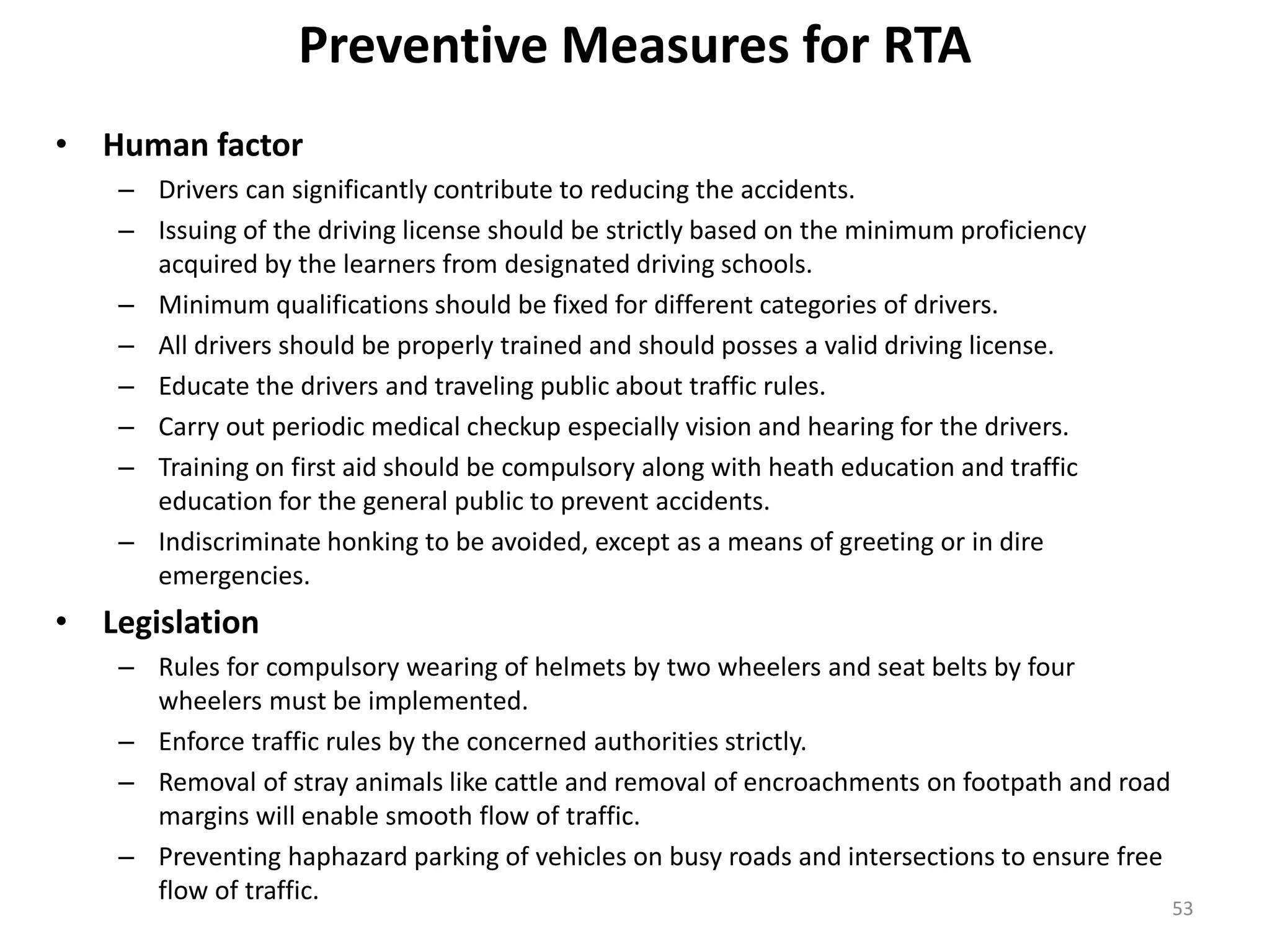 Preventive Measures for RTA
• Human factor
– Drivers can significantly contribute to reducing the accidents.
– Issuing of the driving license should be strictly based on the minimum proficiency
acquired by the learners from designated driving schools.
– Minimum qualifications should be fixed for different categories of drivers.
– All drivers should be properly trained and should posses a valid driving license.
– Educate the drivers and traveling public about traffic rules.
– Carry out periodic medical checkup especially vision and hearing for the drivers.
– Training on first aid should be compulsory along with heath education and traffic
education for the general public to prevent accidents.
– Indiscriminate honking to be avoided, except as a means of greeting or in dire
emergencies.
• Legislation
– Rules for compulsory wearing of helmets by two wheelers and seat belts by four
wheelers must be implemented.
– Enforce traffic rules by the concerned authorities strictly.
– Removal of stray animals like cattle and removal of encroachments on footpath and road
margins will enable smooth flow of traffic.
– Preventing haphazard parking of vehicles on busy roads and intersections to ensure free
flow of traffic.
53
 