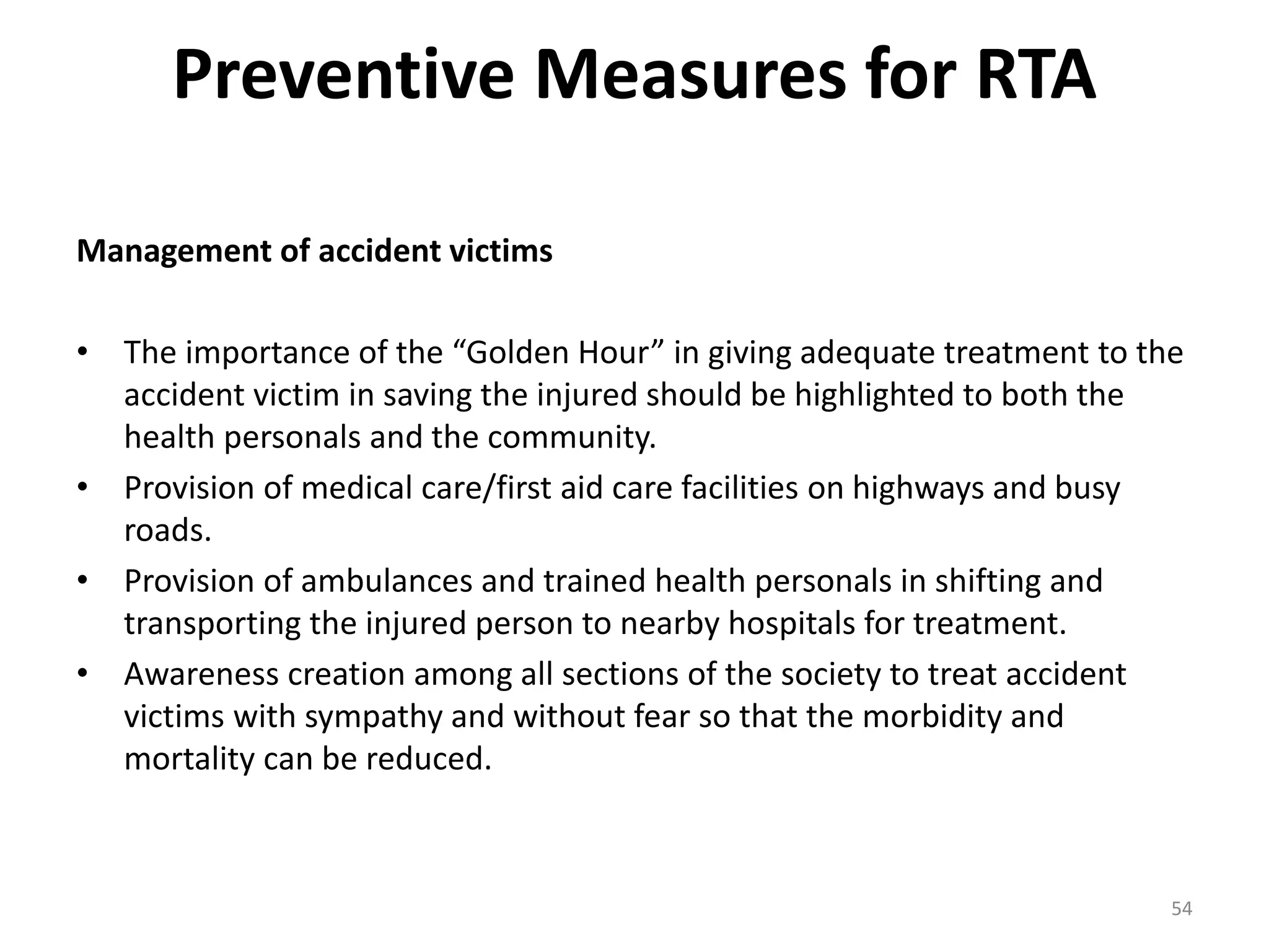 Preventive Measures for RTA
Management of accident victims
• The importance of the “Golden Hour” in giving adequate treatment to the
accident victim in saving the injured should be highlighted to both the
health personals and the community.
• Provision of medical care/first aid care facilities on highways and busy
roads.
• Provision of ambulances and trained health personals in shifting and
transporting the injured person to nearby hospitals for treatment.
• Awareness creation among all sections of the society to treat accident
victims with sympathy and without fear so that the morbidity and
mortality can be reduced.
54
 