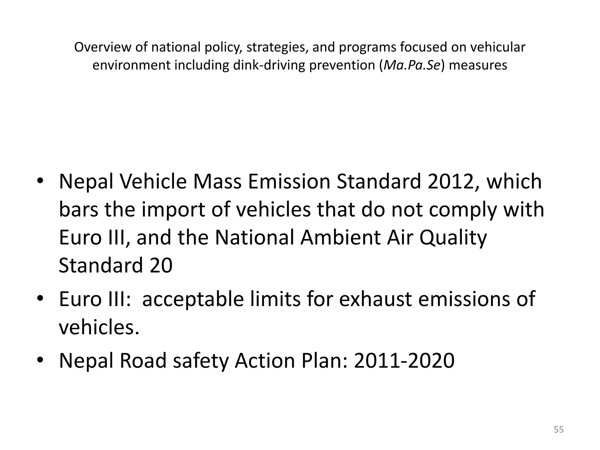 Overview of national policy, strategies, and programs focused on vehicular
environment including dink-driving prevention (Ma.Pa.Se) measures
• Nepal Vehicle Mass Emission Standard 2012, which
bars the import of vehicles that do not comply with
Euro III, and the National Ambient Air Quality
Standard 20
• Euro III: acceptable limits for exhaust emissions of
vehicles.
• Nepal Road safety Action Plan: 2011-2020
55
 