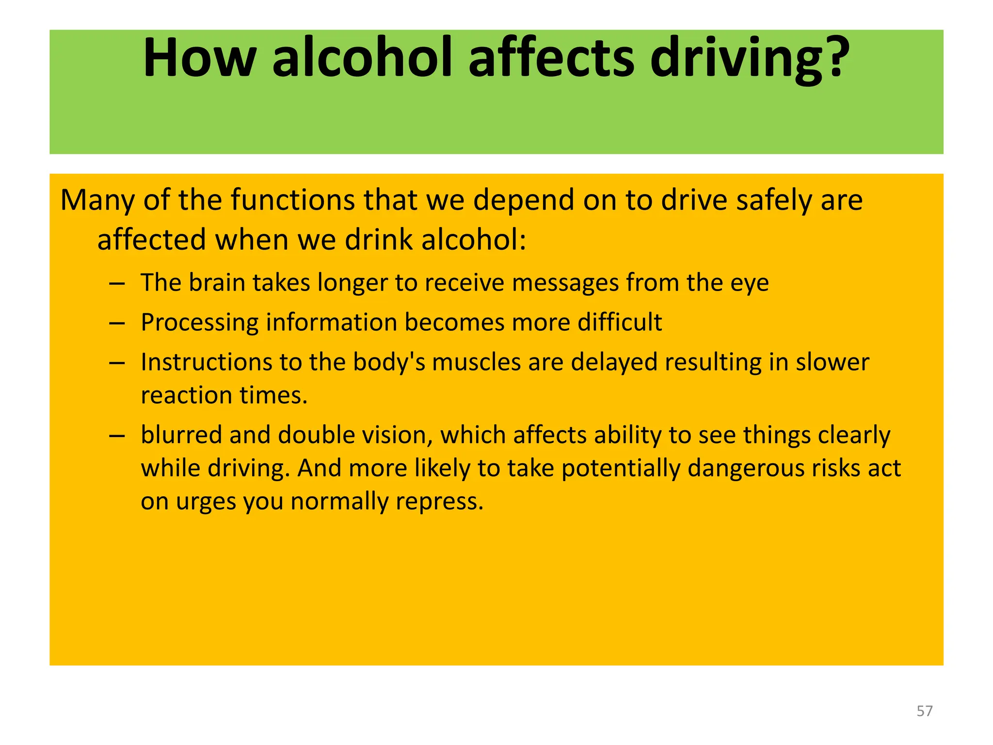 How alcohol affects driving?
Many of the functions that we depend on to drive safely are
affected when we drink alcohol:
– The brain takes longer to receive messages from the eye
– Processing information becomes more difficult
– Instructions to the body's muscles are delayed resulting in slower
reaction times.
– blurred and double vision, which affects ability to see things clearly
while driving. And more likely to take potentially dangerous risks act
on urges you normally repress.
57
 