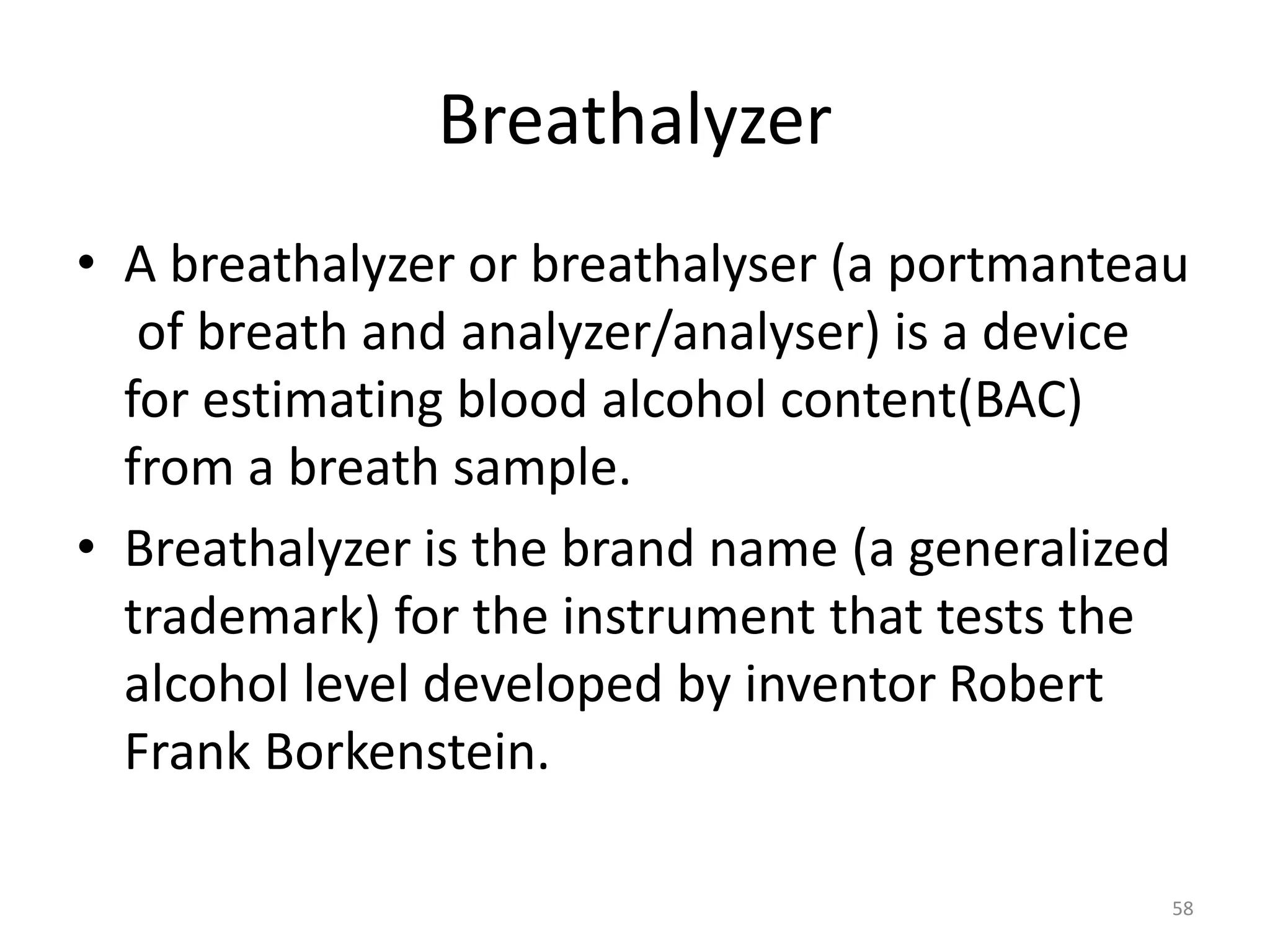 Breathalyzer
• A breathalyzer or breathalyser (a portmanteau
of breath and analyzer/analyser) is a device
for estimating blood alcohol content(BAC)
from a breath sample.
• Breathalyzer is the brand name (a generalized
trademark) for the instrument that tests the
alcohol level developed by inventor Robert
Frank Borkenstein.
58
 