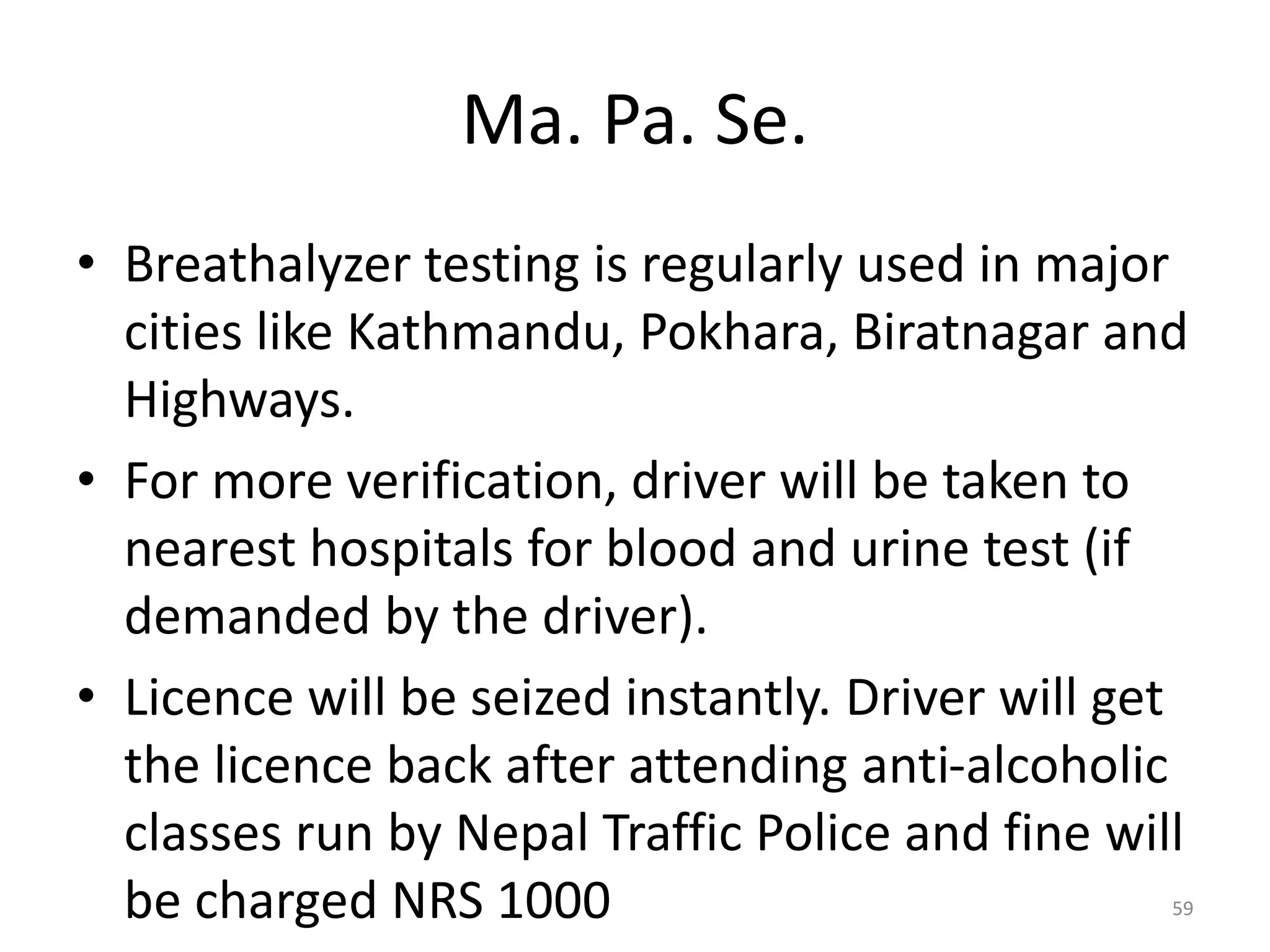 Ma. Pa. Se.
• Breathalyzer testing is regularly used in major
cities like Kathmandu, Pokhara, Biratnagar and
Highways.
• For more verification, driver will be taken to
nearest hospitals for blood and urine test (if
demanded by the driver).
• Licence will be seized instantly. Driver will get
the licence back after attending anti-alcoholic
classes run by Nepal Traffic Police and fine will
be charged NRS 1000 59
 