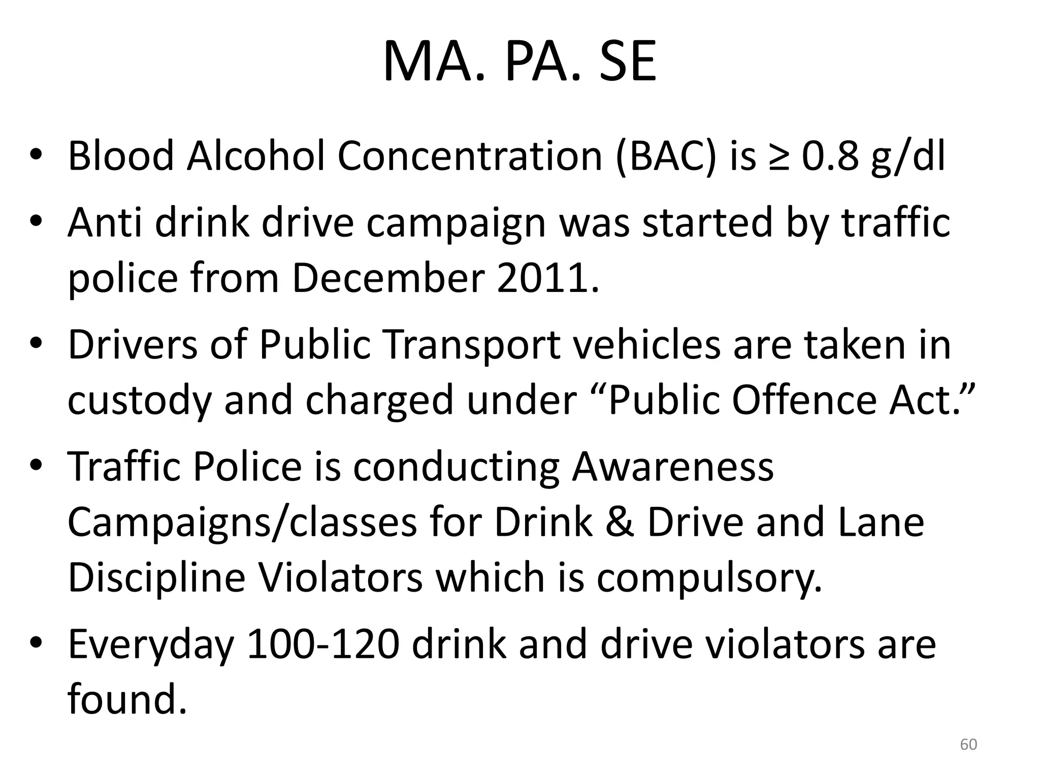 MA. PA. SE
• Blood Alcohol Concentration (BAC) is ≥ 0.8 g/dl
• Anti drink drive campaign was started by traffic
police from December 2011.
• Drivers of Public Transport vehicles are taken in
custody and charged under “Public Offence Act.”
• Traffic Police is conducting Awareness
Campaigns/classes for Drink & Drive and Lane
Discipline Violators which is compulsory.
• Everyday 100-120 drink and drive violators are
found.
60
 