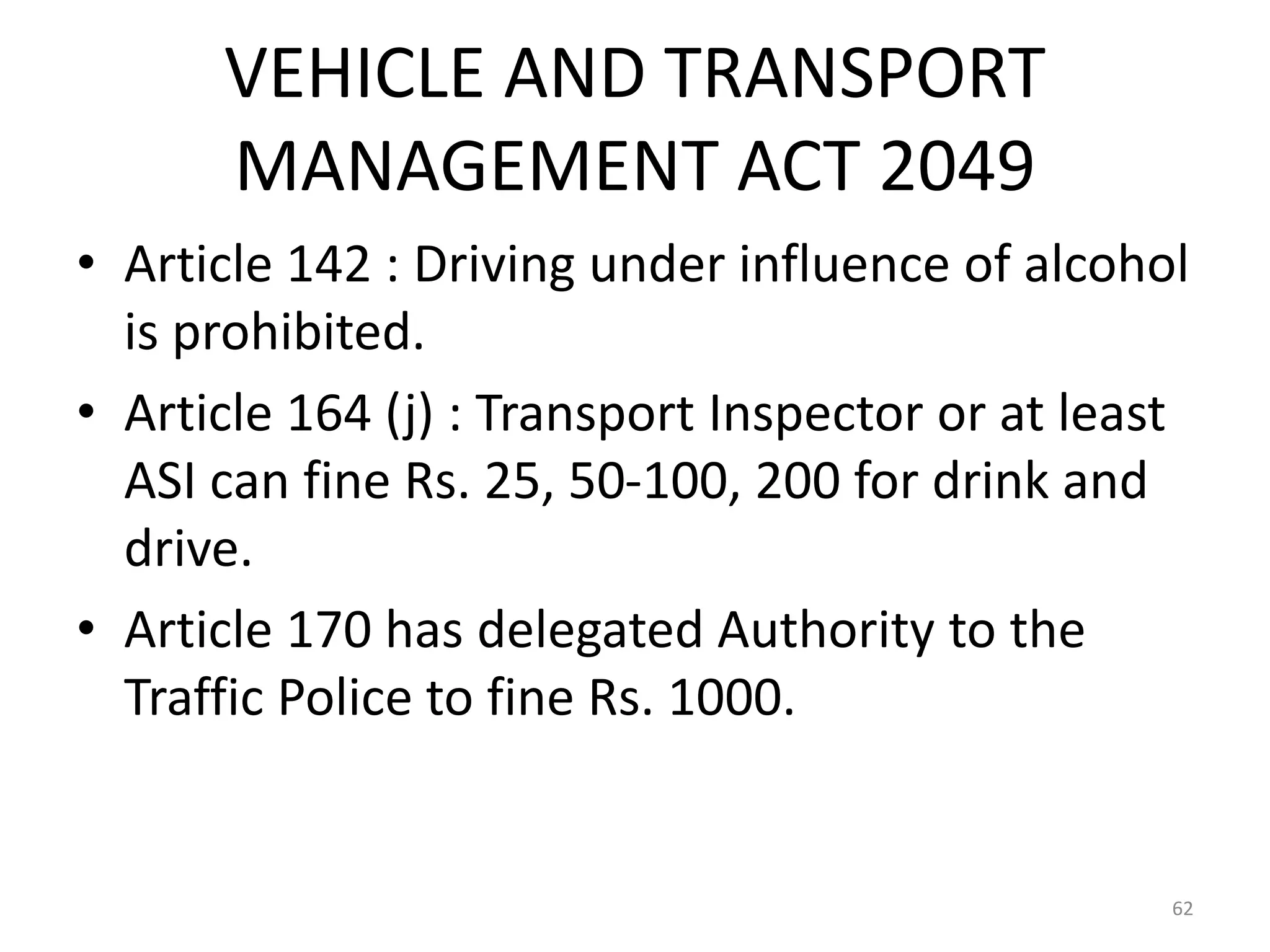 VEHICLE AND TRANSPORT
MANAGEMENT ACT 2049
• Article 142 : Driving under influence of alcohol
is prohibited.
• Article 164 (j) : Transport Inspector or at least
ASI can fine Rs. 25, 50-100, 200 for drink and
drive.
• Article 170 has delegated Authority to the
Traffic Police to fine Rs. 1000.
62
 