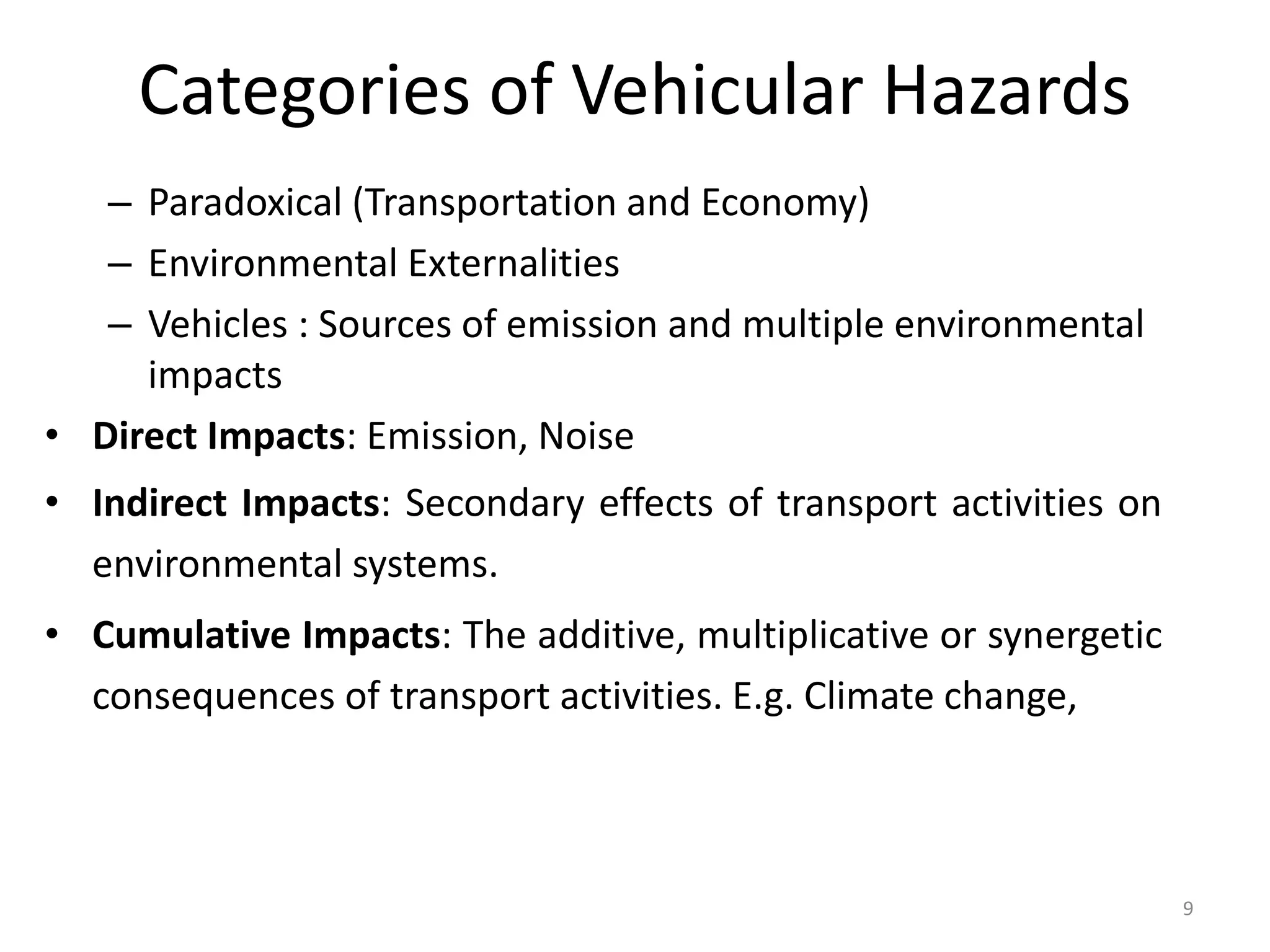 Categories of Vehicular Hazards
– Paradoxical (Transportation and Economy)
– Environmental Externalities
– Vehicles : Sources of emission and multiple environmental
impacts
• Direct Impacts: Emission, Noise
• Indirect Impacts: Secondary effects of transport activities on
environmental systems.
• Cumulative Impacts: The additive, multiplicative or synergetic
consequences of transport activities. E.g. Climate change,
9
 