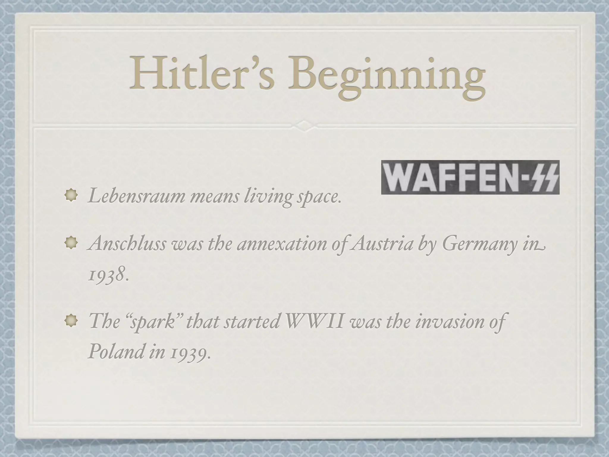 Hitler’s Beginning
Lebensraum means living space.
Anschluss was the annexation of Austria by Germany in
1938.
The “spark” that started WWII was the invasion of
Poland in 1939.