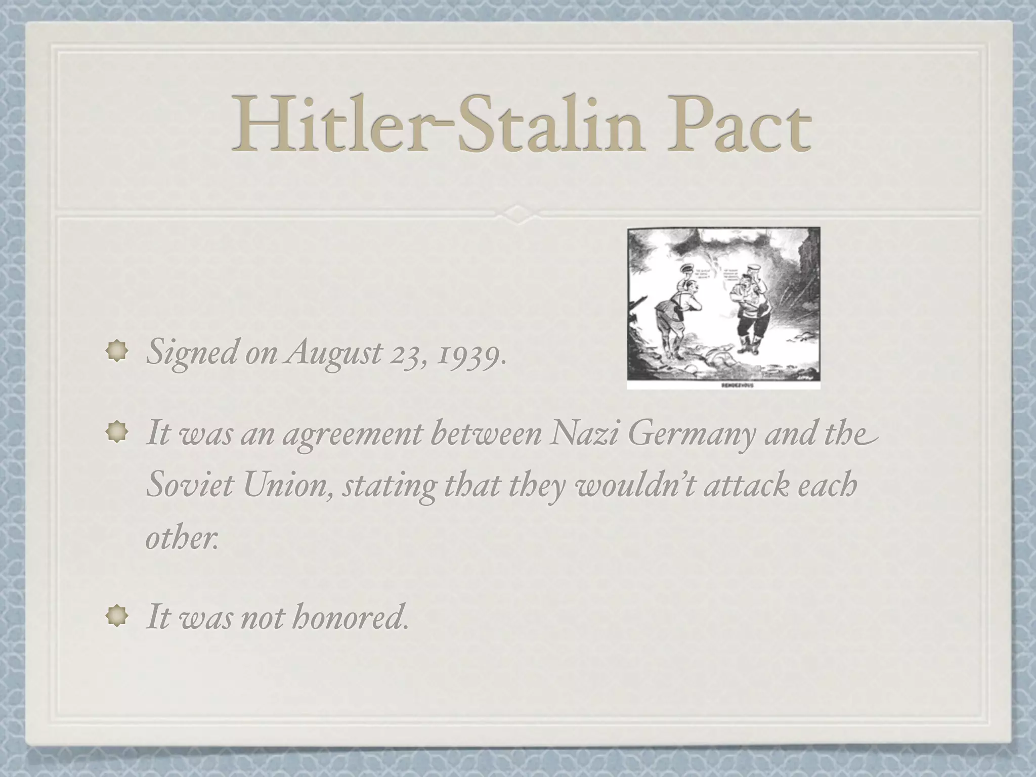 Hitler-Stalin Pact
Signed on August 23, 1939.
It was an agreement between Nazi Germany and the
Soviet Union, stating that they wouldn’t attack each
other.
It was not honored.