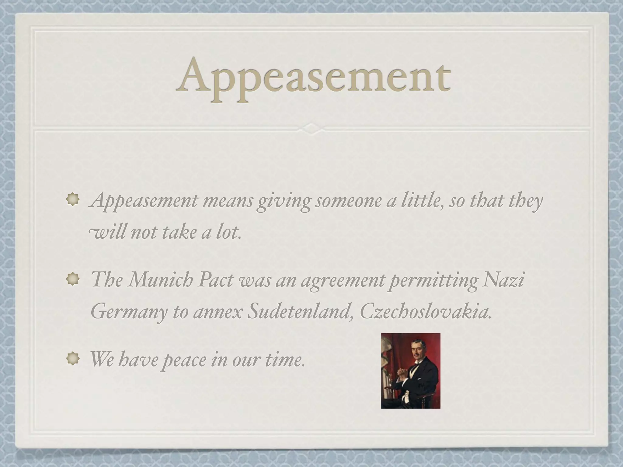 Appeasement
Appeasement means giving someone a little, so that they
wi% not take a lot.
The Munich Pact was an agreement permitting Nazi
Germany to annex Sudetenland, Czechoslovakia.
We have peace in our time.
