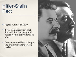 Hitler-Stalin
Pact

✤   Signed August 23, 1939

✤   It was non-aggression pact,
    that said that Germany and
    Russia would not bother each
    other

✤   Germany would break the pact
    and end up invading Russia
    anyhow
 