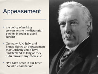 Appeasement

✤   the policy of making
    concessions to the dictatorial
    powers in order to avoid
    conflict

✤   Germany, UK, Italy, and
    France signed an appeasement
    that Germany could have
    Sudetenland as long as they
    didn’t invade anywhere else

✤   "We have peace in our time"
    -Neville Chamberlain
 