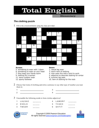 The clothing puzzle
1   Fill in the crossword below using the clues provided.
                                   1.


                                               2.                3.               4.


               5.            6.


                                                         7.                             8.


        9.                   10.


                                                         11.




                     12.




    Across:                                     Down:
    2. something to wear with 1 down            1. casual leg wear
    6. something to wear on your head           3. warm item of clothing
    7. they keep your hands warm                4. men wear this with a shirt to work
    9. clothing for a woman                     5. adjective to describe clothing for winter
    11. warm outdoor wear                       8. summer leg wear
    12. sporty footwear                         10. item of clothing for the neck


2   Choose four items of clothing and write a sentence to say what type of weather you wear
    them in.
    1        __________________________              3         __________________________
    2        __________________________              4         __________________________


3   Unscramble the following words to form clothes adjectives!
    1        LAUSAC          ______                  4         LAMORF        ______
    2        ESOLO           _____                   5         YVAEH         _____
    3        TMSAR           _____                   6         GHTIT         _____



                                   Copyright © 2005 Pearson Education.
                           All rights reserved.www.longman.com/totalenglish/
 