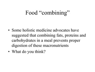 Food “combining”
• Some holistic medicine advocates have
suggested that combining fats, proteins and
carbohydrates in a meal prevents proper
digestion of these macronutrients
• What do you think?
 