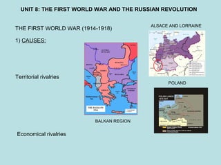 UNIT 8: THE FIRST WORLD WAR AND THE RUSSIAN REVOLUTION
THE FIRST WORLD WAR (1914-1918)
1) CAUSES:
Territorial rivalries
ALSACE AND LORRAINE
POLAND
BALKAN REGION
Economical rivalries
 