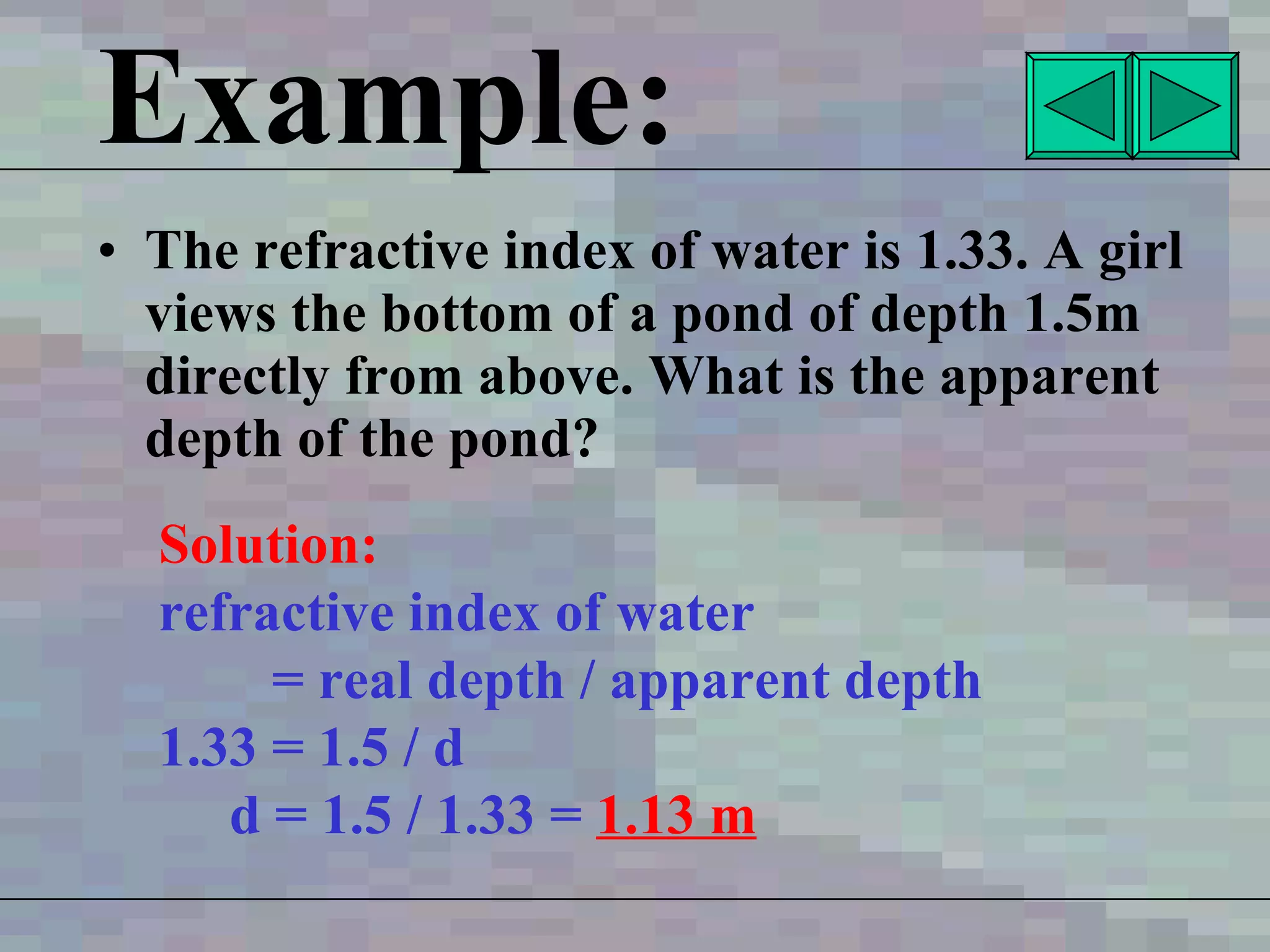 Example: The refractive index of water is 1.33. A girl views the bottom of a pond of depth 1.5m directly from above. What is the apparent depth of the pond? Solution: refractive index of water  = real depth / apparent depth 1.33 = 1.5 / d d = 1.5 / 1.33 =  1.13 m 