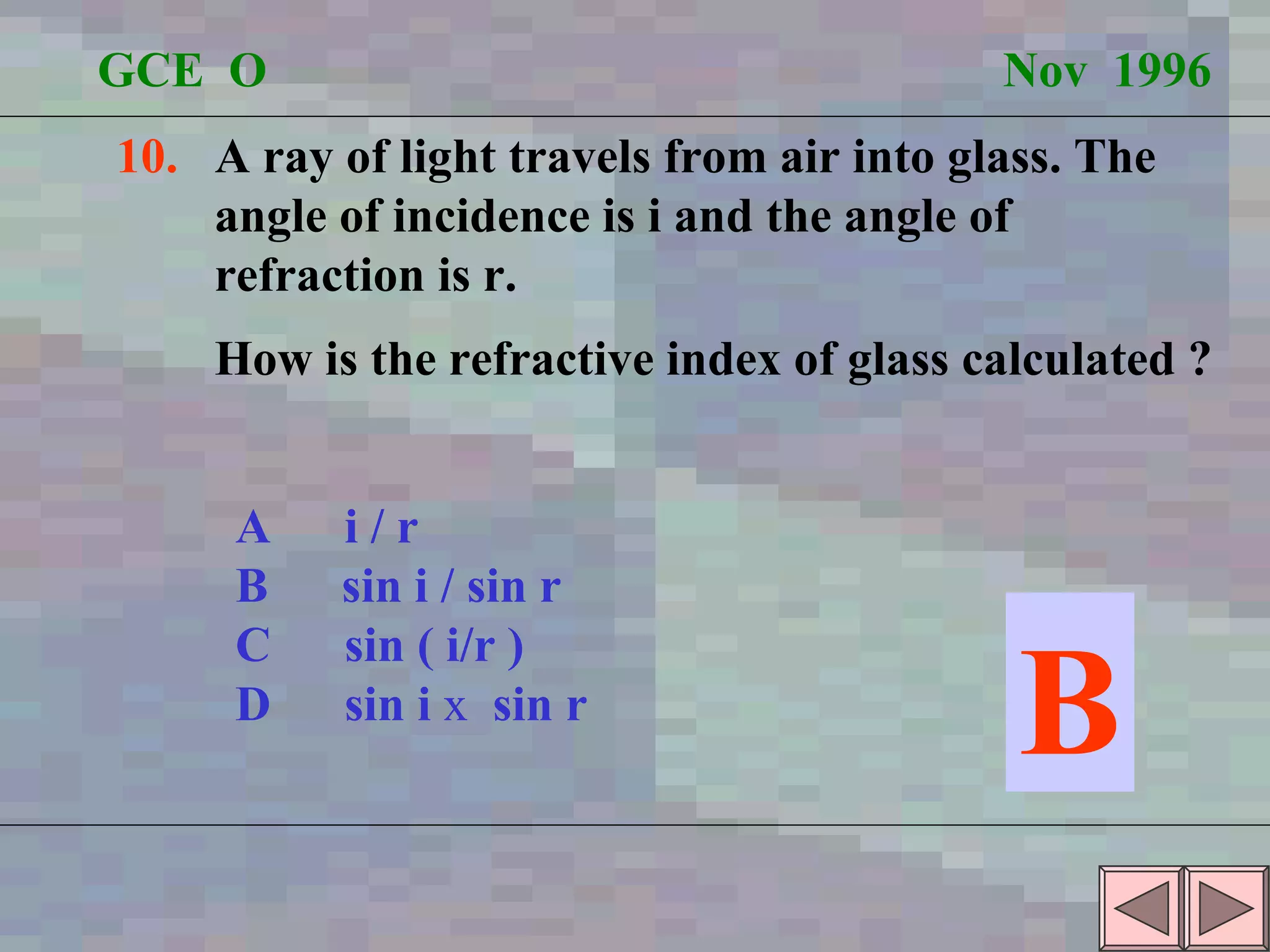 GCE  O  Nov  1996 10.   A ray of light travels from air into glass. The angle of incidence is i and the angle of  refraction is r.  How is the refractive index of glass calculated ? A  i / r B  sin i / sin r C  sin ( i/r ) D  sin i  x  sin r B 