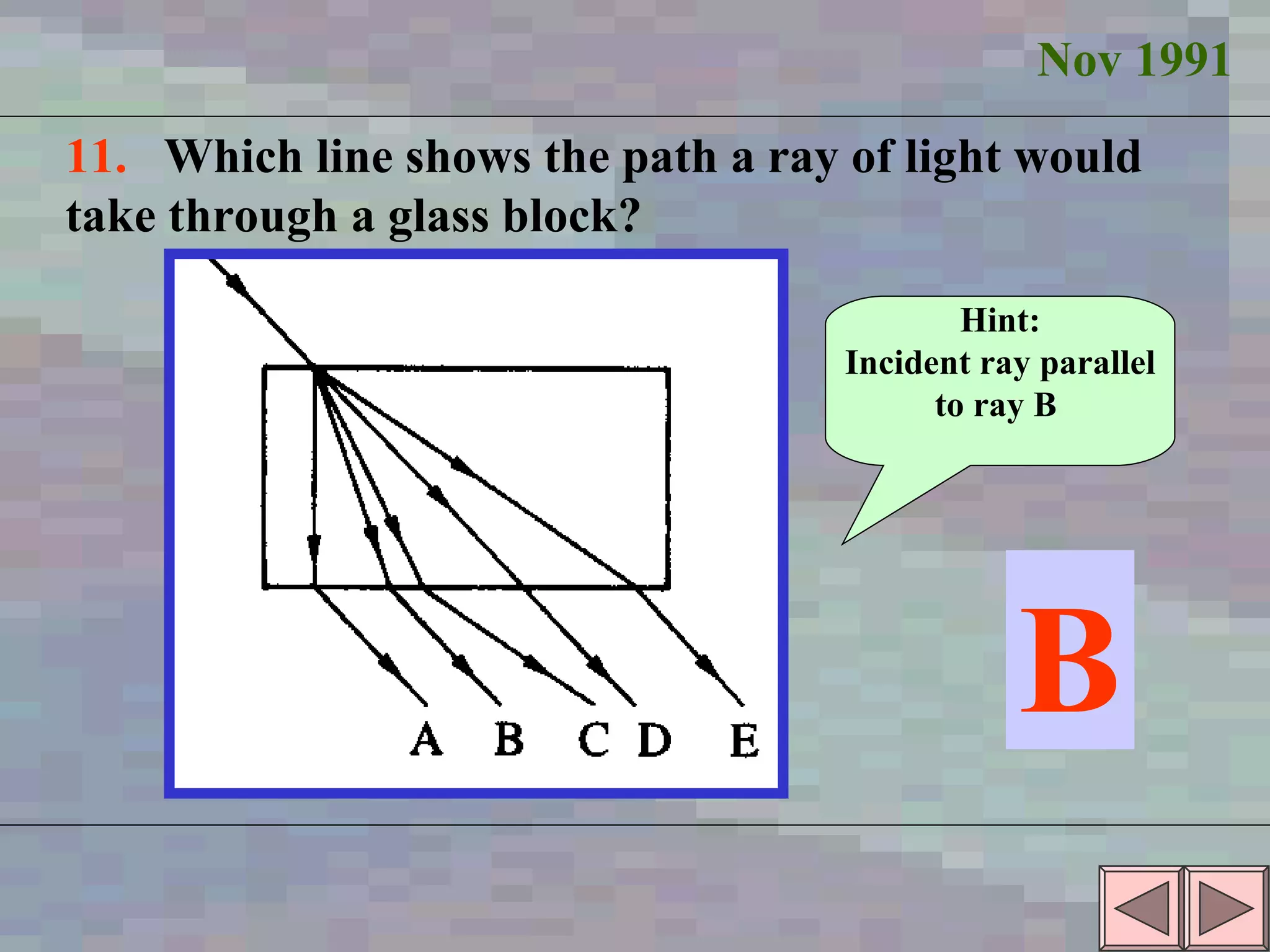 Nov 1991 11.  Which line shows the path a ray of light would take through a glass block? B Hint: Incident ray parallel to ray B  