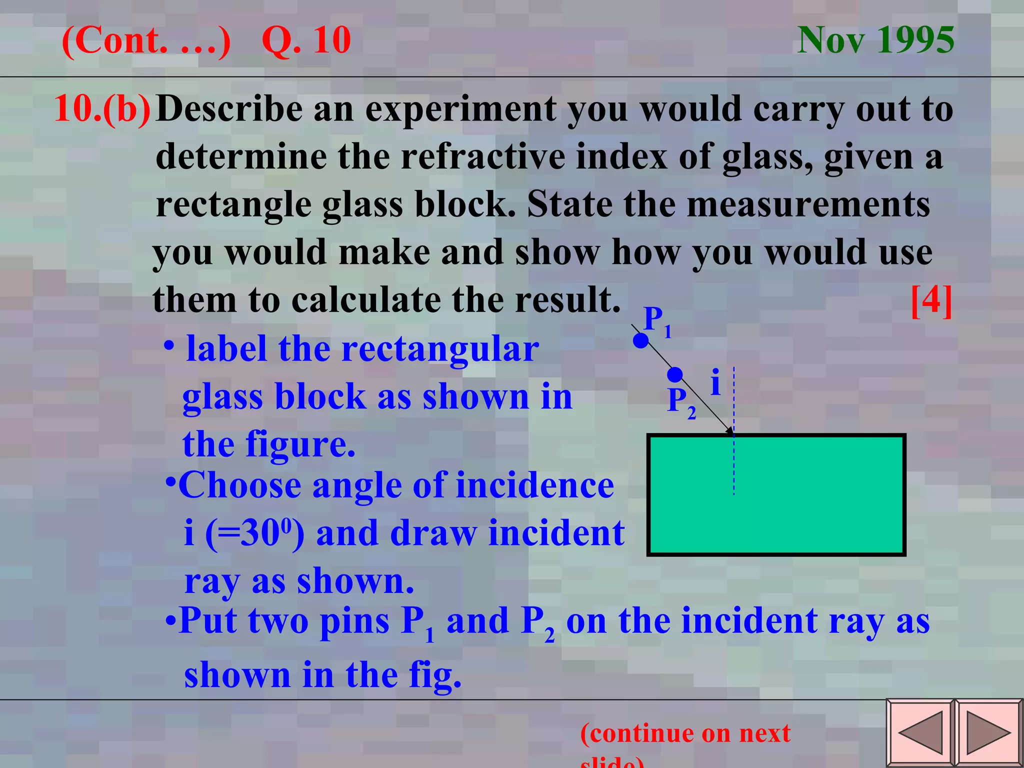 10.(b) Describe an experiment you would carry out to  determine the refractive index of glass, given a  rectangle glass block. State the measurements  you would make and show how you would use  them to calculate the result.  [4] (Cont. …)  Q. 10  Nov 1995 i label the rectangular glass block as shown in the figure.  P 1  P 2 Choose angle of incidence i (=30 0 ) and draw incident ray as shown. Put two pins P 1  and P 2  on the incident ray as shown in the fig. (continue on next slide) 