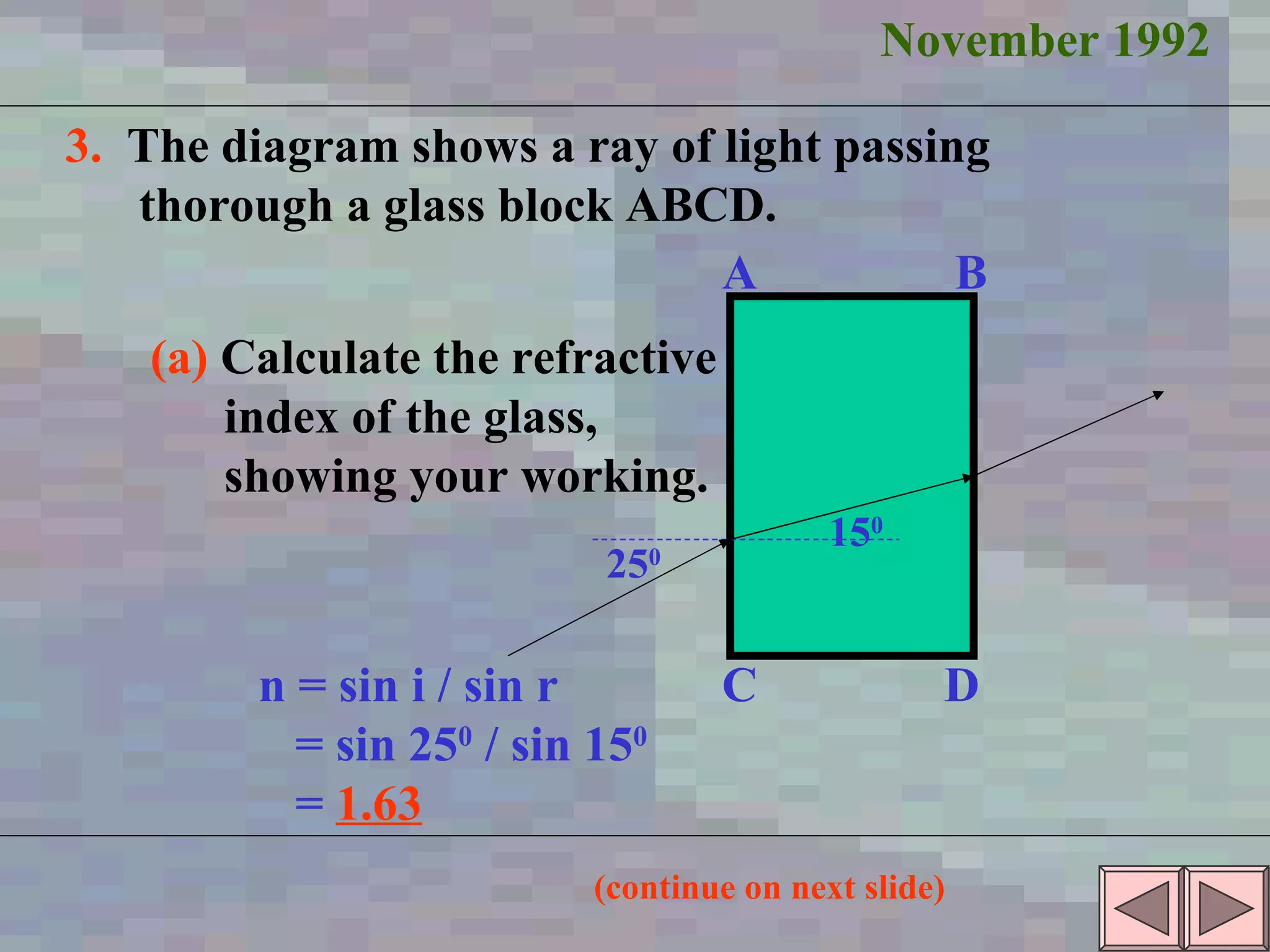 November 1992 3.   The diagram shows a ray of light passing  thorough a glass block ABCD. (a)   Calculate the refractive index of the glass, showing your working. 15 0 25 0 A B C D n = sin i / sin r = sin 25 0  / sin 15 0 =  1.63 (continue on next slide) 