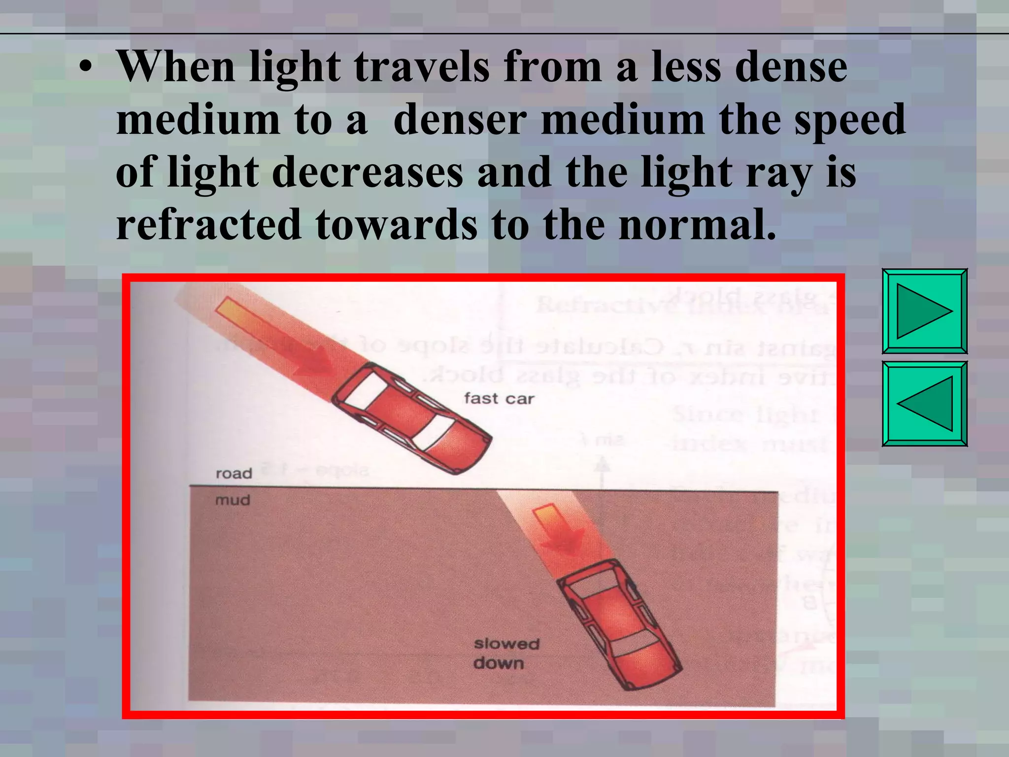 When light travels from a less dense medium to a  denser medium the speed of light decreases and the light ray is refracted towards to the normal . 