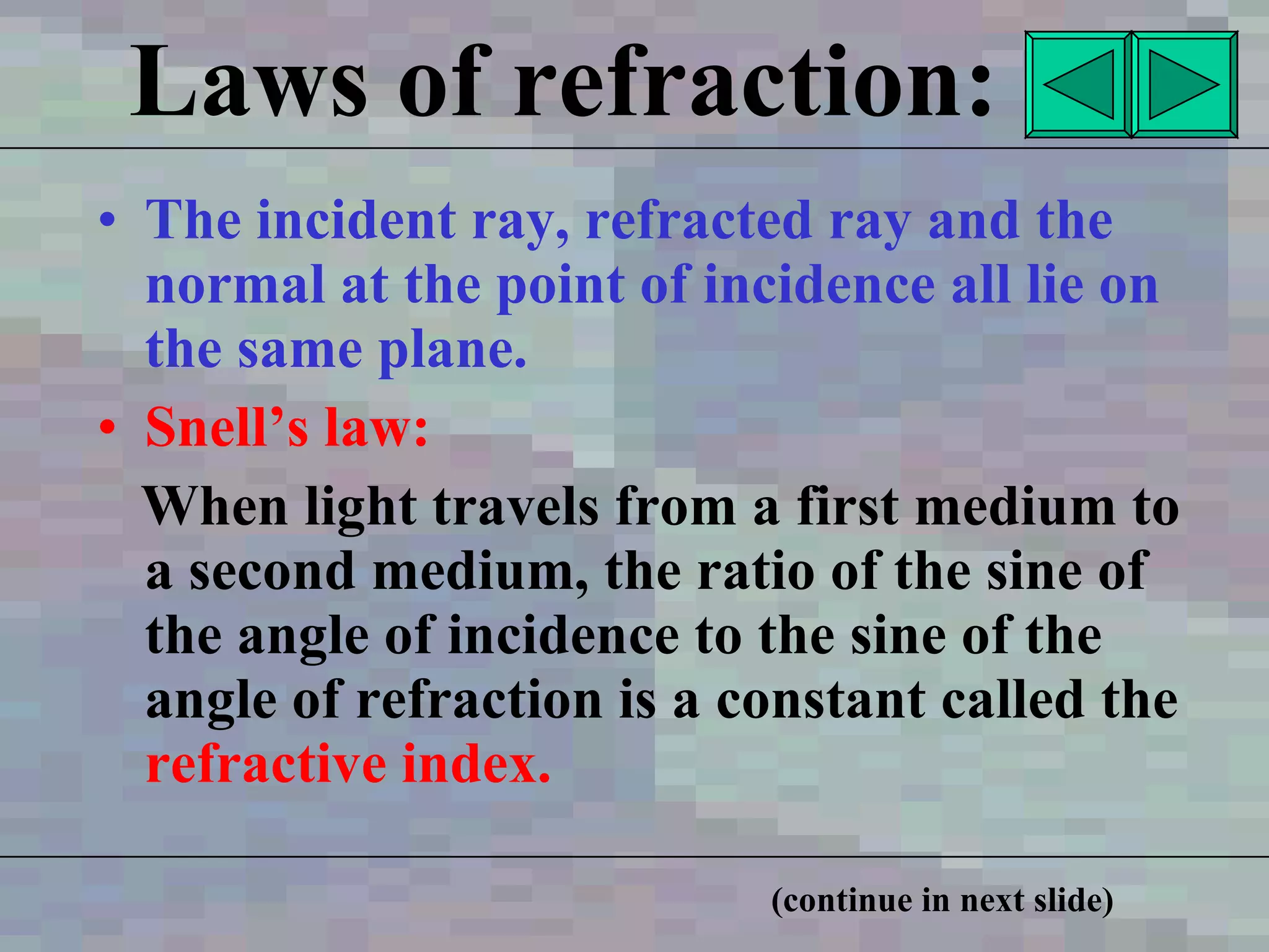 Laws of refraction: The incident ray, refracted ray and the normal at the point of incidence all lie on the same plane. Snell’s law: When light travels from a first medium to a second medium, the ratio of the sine of the angle of incidence to the sine of the angle of refraction is a constant called the   refractive index.   (continue in next slide) 