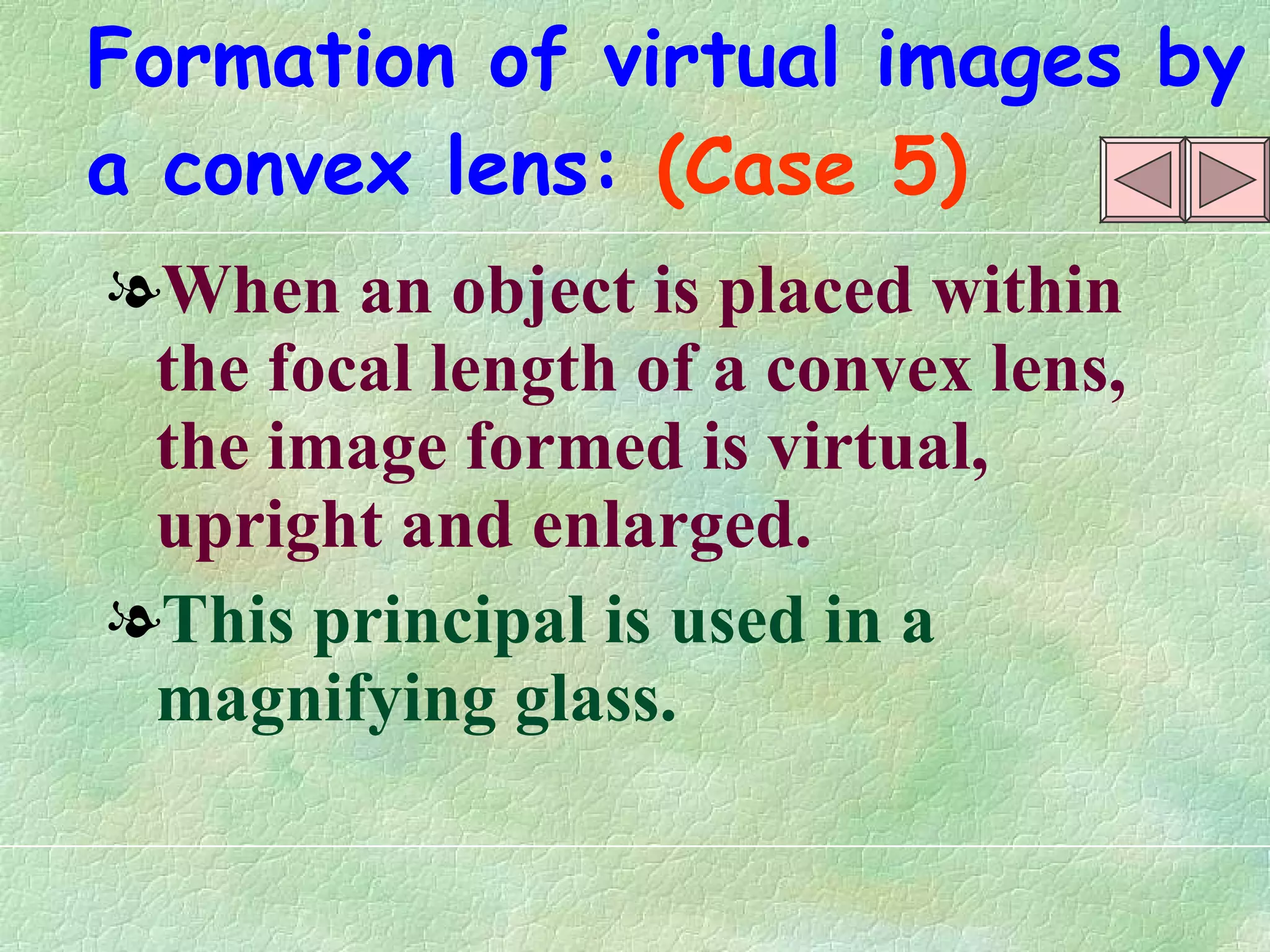 Formation of virtual images by   a convex lens:   (Case 5) When an object is placed within the focal length of a convex lens, the image formed is virtual, upright and enlarged. This principal is used in a magnifying glass. 
