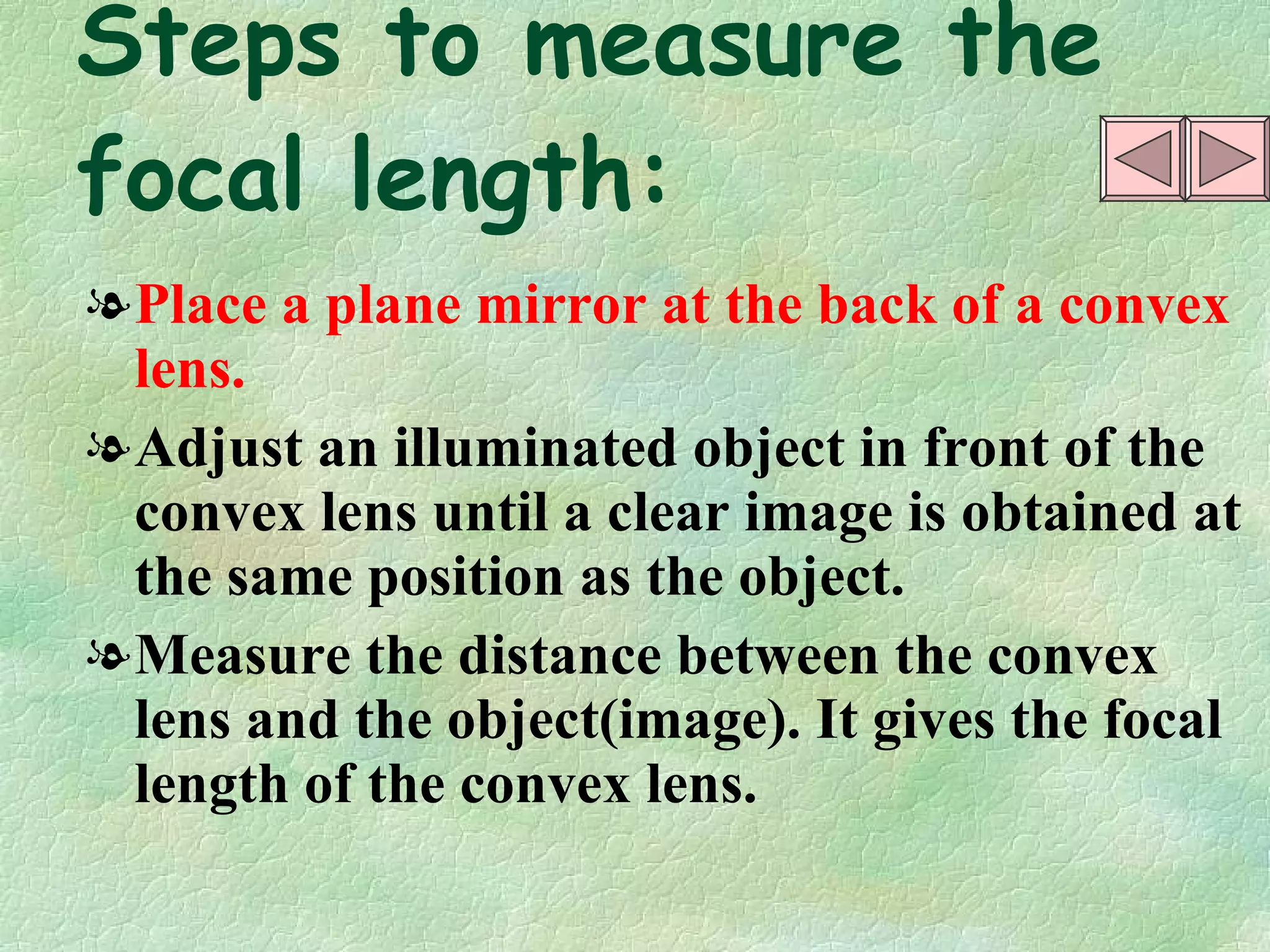 Steps to measure the focal length: Place a plane mirror at the back of a convex lens. Adjust an illuminated object in front of the convex lens until a clear image is obtained at the same position as the object. Measure the distance between the convex lens and the object(image). It gives the focal length of the convex lens. 