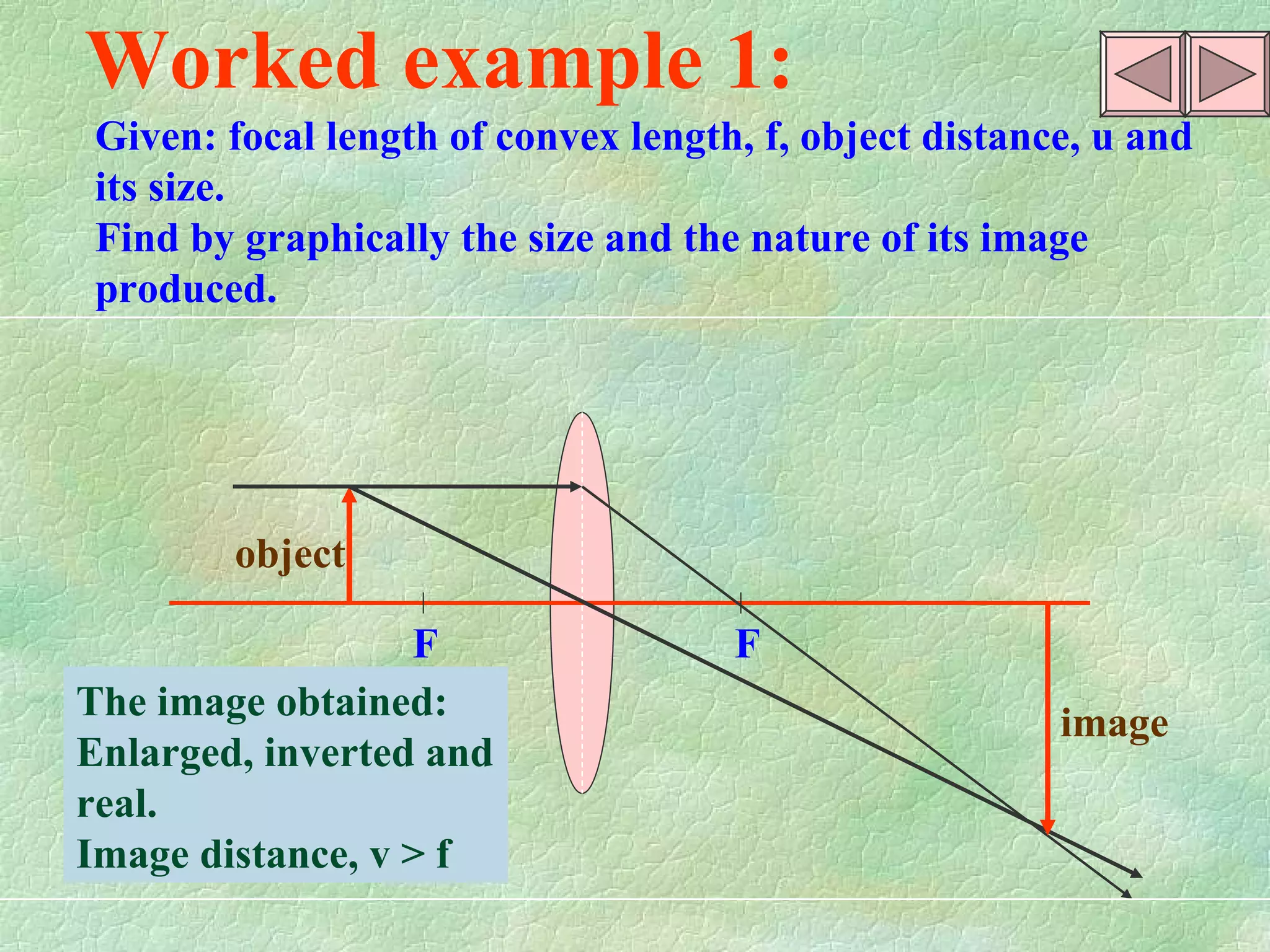 F  F object image Worked example 1: Given: focal length of convex length, f, object distance, u and its size. Find by graphically the size and the nature of its image produced.  The image obtained: Enlarged, inverted and real. Image distance, v > f  