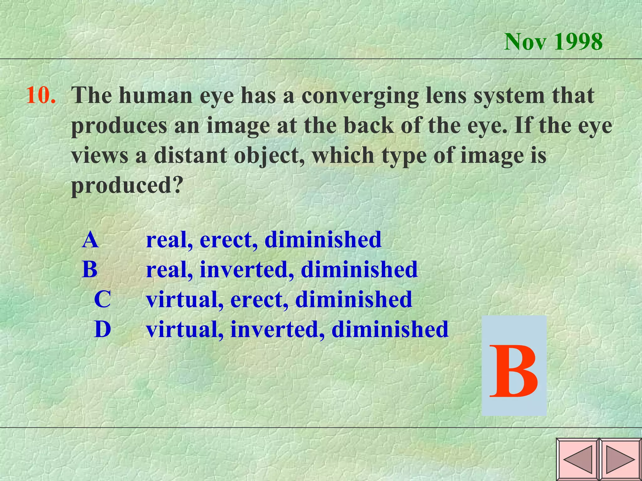 Nov 1998 10. The human eye has a converging lens system that  produces an image at the back of the eye. If the eye  views a distant object, which type of image is  produced? A real, erect, diminished  B real, inverted, diminished  C virtual, erect, diminished  D virtual, inverted, diminished B 