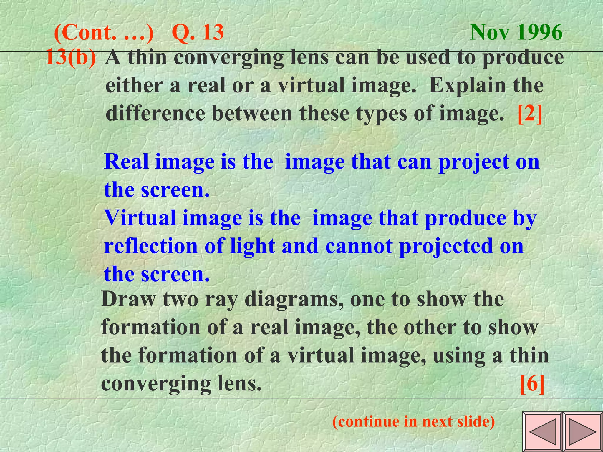13(b) A thin converging lens can be used to produce  either a real or a virtual image.  Explain the  difference between these types of image.  [2]   (Cont. …)  Q. 13  Nov 1996 Real image is the  image that can project on the screen. Virtual image is the  image that produce by reflection of light and cannot projected on the screen.  Draw two ray diagrams, one to show the  formation of a real image, the other to show  the formation of a virtual image, using a thin  converging lens.  [6] (continue in next slide) 