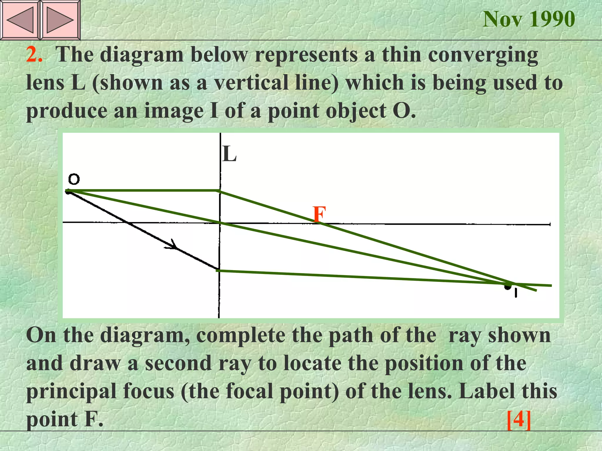Nov 1990 2.  The diagram below represents a thin converging lens L (shown as a vertical line) which is being used to produce an image I of a point object O. On the diagram, complete the path of the  ray shown and draw a second ray to locate the position of the principal focus (the focal point) of the lens. Label this point F.  [4] F L 