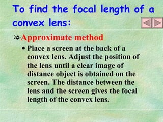 To find the focal length of a convex lens: Approximate method Place a screen at the back of a convex lens. Adjust the position of the lens until a clear image of distance object is obtained on the screen. The distance between the lens and the screen gives the focal length of the convex lens. 