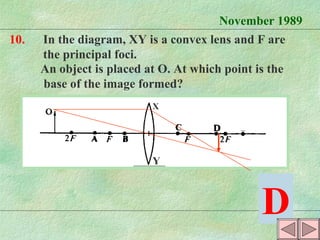 November 1989 10. In the diagram, XY is a convex lens and F are the principal foci. An object is placed at O. At which point is the  base of the image formed? D X Y 