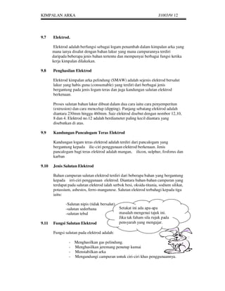 KIMPALAN ARKA                                                           J1003/9/ 12




9.7    Elektrod.

        Elektrod adalah berfungsi sebagai logam penambah dalam kimpalan arka yang
       mana ianya disalut dengan bahan lakur yang mana campurannya terdiri
       daripada beberapa jenis bahan tertentu dan mempunyai berbagai fungsi ketika
       kerja kimpalan dilakukan.

9.8    Penghasilan Elektrod

       Elektrod kimpalan arka pelindung (SMAW) adalah sejenis elektrod bersalut
       lakur yang habis guna (consumable) yang terdiri dari berbagai jenis
       bergantung pada jenis logam teras dan juga kandungan salutan elektrod
       berkenaan.

       Proses salutan bahan lakur dibuat dalam dua cara iaitu cara penyemperitan
       (extrusion) dan cara mencelup (dipping). Panjang sebatang elektrod adalah
       diantara 230mm hingga 460mm. Saiz elektrod disebut dengan nombor 12,10,
       8 dan 4. Elektrod no.12 adalah berdiameter paling kecil diantara yang
       disebutkan di atas.

9.9    Kandungan Pancalogam Teras Elektrod

       Kandungan logam teras elektrod adalah terdiri dari pancalogam yang
       bergantung kepada ilic-ciri penggunaan elektrod berkenaan. Jenis
       pancalogam bagi teras elektrod adalah mangan, ilicon, sulphur, fosforus dan
       karban

9.10   Jenis Salutan Elektrod

       Bahan campuran salutan elektrod terdiri dari beberapa bahan yang bergantung
       kepada irri-ciri penggunaan elektrod. Diantara bahan-bahan campuran yang
       terdapat pada salutan elektrod ialah serbok besi, oksida-titania, sodium silikat,
       potassium, asbestos, ferro-manganese. Salutan elektrod terbahagi kepada tiga
       iaitu:

              -Salutan nipis (tidak bersalut)
              -salutan sederhana                Setakat ini ada apa-apa
              -salutan tebal                    masalah mengenai tajuk ini.
                                                Jika tak faham sila rujuk pada
9.11   Fungsi Salutan Elektrod                  pensyarah yang mengajar.

       Fungsi salutan pada elektrod adalah:

                -   Menghasilkan gas pelindung.
                -   Menghasilkan jeremang penutup kumai
                -   Menstabilkan arka
                -   Mengandungi campuran untuk ciri-ciri khas penggunaannya.
 