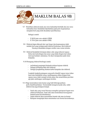 KIMPALAN ARKA                                                   J1003/9/ 16




                      MAKLUM BALAS 9B

     9.7 Pemilihan elektrod untuk arus terus kekutuban berbalik dan arus terus
         kekutuban lurus hendaklah diperhatikan pada jenis kegunaannya
         mengikut kod yang telah dicatatkan spesifikasinya.

             Sebagai contoh:

            -   E 6010 jenis arus adalah ATKB.
            -   E 7014 jenis arus adalah ATKL

      9.8 Elektrod dapat dikenali dari segi fungsi dan kegunaannya ialah
          melalui kod yang terdapat pada elektrod berkenaan. Kod elektrod
                  biasanya ditandakan dengan nombor atau warna tertentu.

      9.9 Elektrod hendaklah disimpan dalam suhu yang terkawal supaya
            bebas dari kelembapan dan unsur yang tidak diingini dari udara
            meresap kedalam salutannya. Ini akan menjejaskan pada mutu
            kimpalan.

      9.10 Pemegang elektrod berfungsi untuk:

            -   melindungi pengimpal daripada terkena kejutan elektrik.
            -   Sebagai pelindung haba dari elektrod
            -   Sebagai penghubung diantara kebel kimpalan dan elektrod.

             Langkah-langkah penjagaan yang perlu diambil supaya ianya tahan
             lama iaitu hendaklah semua sambungannya diikat dengan kuat
             supaya ianya tidak menjadi terlalu panas dan menerbitkan percikan
             api pada sambungan-sambungan tersebut.

     9.11 Bagi menentukan mutu kumai yang baik beberapa perkara
          perlu diambil perhatian. Termasuklah mengawal jarak arka, sudut
          elektrod dan juga kelajuan kimpal.

            -   Jarak arka yang sesuai biasanya mengikut garispusat logam teras
                elektrod berkenaan. Jarak arka akan menentukan keseragaman
                bentuk kumai keseluruhannya.
            -   Sudut elektrod akan menentukan bentuk riak atau ira kumai
            -   Kelajuan mengimpal akan menentukan saiz kumai keseruhannya.
 
