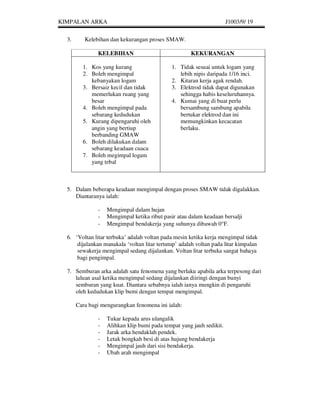 KIMPALAN ARKA                                                         J1003/9/ 19


  3.      Kelebihan dan kekurangan proses SMAW.

               KELEBIHAN                              KEKURANGAN

         1. Kos yang kurang                   1. Tidak sesuai untuk logam yang
         2. Boleh mengimpal                      lebih nipis daripada 1/16 inci.
            kebanyakan logam                  2. Kitaran kerja agak rendah.
         3. Bersaiz kecil dan tidak           3. Elektrod tidak dapat digunakan
            memerlukan ruang yang                sehingga habis keseluruhannya.
            besar                             4. Kumai yang di buat perlu
         4. Boleh mengimpal pada                 bersambung sambung apabila
            sebarang kedudukan                   bertukar elektrod dan ini
         5. Kurang dipengaruhi oleh              memungkinkan kecacatan
            angin yang bertiup                   berlaku.
            berbanding GMAW
         6. Boleh dilakukan dalam
            sebarang keadaan cuaca
         7. Boleh megimpal logam
            yang tebal



  5. Dalam beberapa keadaan mengimpal dengan proses SMAW tidak digalakkan.
     Diantaranya ialah:

               -   Mengimpal dalam hujan
               -   Mengimpal ketika ribut pasir atau dalam keadaan bersalji
               -   Mengimpal bendakerja yang suhunya dibawah 0 F.

  6. ‘Voltan litar terbuka’ adalah voltan pada mesin ketika kerja mengimpal tidak
      dijalankan manakala ‘voltan litar tertutup’ adalah voltan pada litar kimpalan
      sewakerja mengimpal sedang dijalankan. Voltan litar terbuka sangat bahaya
      bagi pengimpal.

  7. Semburan arka adalah satu fenomena yang berlaku apabila arka terpesong dari
     laluan asal ketika mengimpal sedang dijalankan diiringi dengan bunyi
     semburan yang kuat. Diantara sebabnya ialah ianya mungkin di pengaruhi
     oleh kedudukan klip bumi dengan tempat mengimpal.

       Cara bagi mengurangkan fenomena ini ialah:

               -   Tukar kepada arus ulangalik
               -   Alihkan klip bumi pada tempat yang jauh sedikit.
               -   Jarak arka hendaklah pendek.
               -   Letak bongkah besi di atas hujung bendakerja
               -   Mengimpal jauh dari sisi bendakerja.
               -   Ubah arah mengimpal
 
