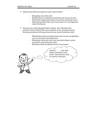 KIMPALAN ARKA                                                    J1003/9/ 20


  8. Salutan pada elektrod mempunyai fungsi seperti berikut:

              -   Menjadikan arka lebih stabil
              -   Menghasilkan gas pelindung disekeliling arka dan kawah arka
              -   Membentuk sangga dipermukaan kumai bagi melindungi kumai
              -   Menampung bahan-bahan yang menentukan ciri-ciri penggunaan
                  elektrod berkenaan.

  9. Jeremang atau selalu dipanggil dengan sebutan ‘slag’ dihasilkan dari
     peleburan salutan elektrod lalu ianya membeku di atas permukaan kumai.
     Jeremang mempunyai beberapa peranan ke atas kumai diantaranya ialah:

              -   Melambatkan kadar penyejukan kumai dan ini akan mengekalkan
                  ciri-ciri asal logam teras pada kumai.
              -   Melindungi kumai dari unsur luar yang tidak diingini semasa
                  penyejukan yang datang dari udara.
              -   Membantu dalam membentuk kumai yang seragam.


                                         Tahniah!………anda telah
                                         berjaya menjawab semua
                                         soalan. Anda diterima untuk
                                         ke semester seterusnya.
 