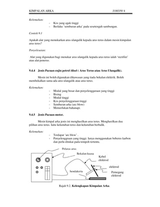 KIMPALAN ARKA                                                          J1003/9/ 4


Kelemahan:
                -   Kos yang agak tinggi
                -   Berlaku ‘semburan arka’ pada sesetengah sambungan.

Contoh 9.1

Apakah alat yang menukarkan arus ulangalik kepada arus terus dalam mesin kimpalan
arus terus?

Penyelesaian:

 Alat yang digunakan bagi menukar arus ulangalik kepada arus terus ialah ‘rectifier’
atau alat penerus.


9.4.4 Jenis Pacuan enjin petrol /disel ( Arus Terus atau Arus Ulangalik).

     Mesin ini boleh digunakan dikawasan yang tiada bekalan elektrik. Boleh
membekalkan sama ada arus ulangalik atau arus terus.

Kelemahan:
                -   Modal yang besar dan penyelenggaraan yang tinggi
                -   Bising
                -   Modal tinggi
                -   Kos penyelenggaraan tinggi
                -   Semburan arka (arc blow)
                -   Memerlukan bahanapi.

9.4.5 Jenis Pacuan motor.

        Mesin kimpal arka jenis ini menghasilkan arus terus. Menghasilkan dua
pilihan arus terus. Iaitu kekutuban terus dan kekutuban berbalik.

Kelemahan:
                -   Terdapat ‘arc blow’ .
                -   Penyelenggraan yang tinggi. Ianya menggunakan beberus karbon
                    dan perlu ditukar pada tempoh tertentu.

                           Pelaras arus
                                          Bekalan kuasa
                                                          Kebel
                                                          elektrod

                                                                     elektrod
                                  bendakerja                          Pemegang
                                                                      elektrod


                         Rajah 9.2. Kelengkapan Kimpalan Arka.
 