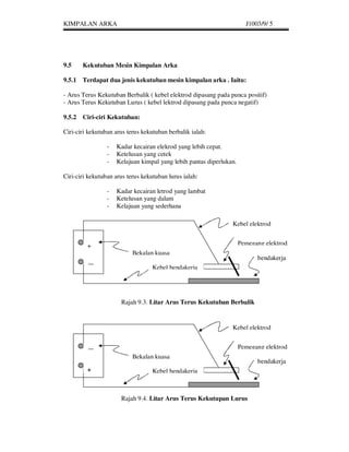 KIMPALAN ARKA                                                          J1003/9/ 5




9.5    Kekutuban Mesin Kimpalan Arka

9.5.1 Terdapat dua jenis kekutuban mesin kimpalan arka . Iaitu:

- Arus Terus Kekutuban Berbalik ( kebel elektrod dipasang pada punca positif)
- Arus Terus Kekutuban Lurus ( kebel lektrod dipasang pada punca negatif)

9.5.2 Ciri-ciri Kekutuban:

Ciri-ciri kekutuban arus terus kekutuban berbalik ialah:

                 -   Kadar kecairan elekrod yang lebih cepat.
                 -   Ketelusan yang cetek
                 -   Kelajuan kimpal yang lebih pantas diperlukan.

Ciri-ciri kekutuban arus terus kekutuban lurus ialah:

                 -   Kadar kecairan letrod yang lambat
                 -   Ketelusan yang dalam
                 -   Kelajuan yang sederhana

                                                                Kebel elektrod


         +                                                           Pemegang elektrod
                           Bekalan kuasa
                                                                           bendakerja
         __                        Kebel bendakerja




                      Rajah 9.3. Litar Arus Terus Kekutuban Berbalik


                                                                Kebel elektrod


                                                                     Pemegang elektrod
                           Bekalan kuasa
                                                                           bendakerja
         +                         Kebel bendakerja



                      Rajah 9.4. Litar Arus Terus Kekutupan Lurus
 