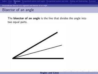 Indice Lines Bisectors Sexagesimal system and angles Sexagesimal system and time Adding and Subtracting Exercises

Perpendicular bisector of a segment and bisector of an angle


Bisector of an angle

       The bisector of an angle is the line that divides the angle into
       two equal parts.




                                                  Angles and Lines
 
